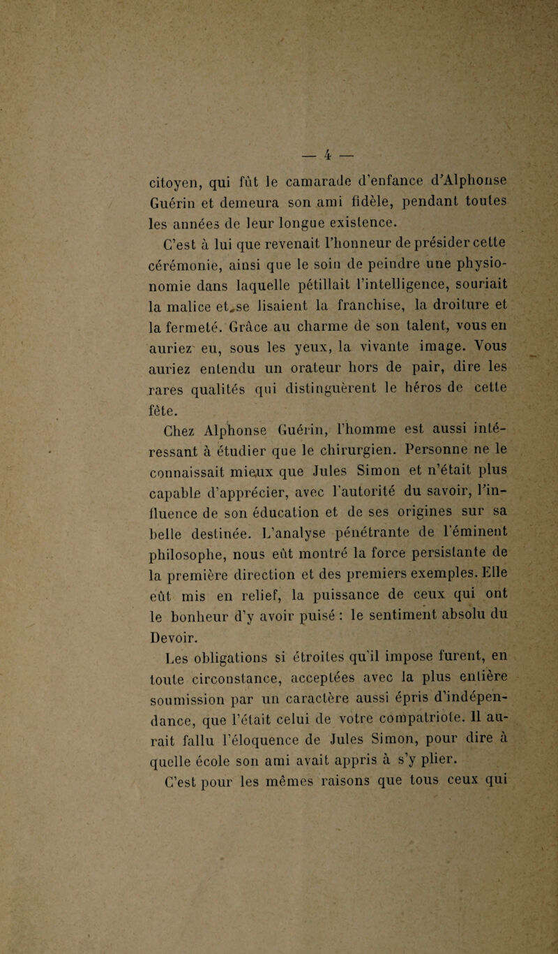 citoyen, qui fût le camarade d’enfance d'Alphonse Guérin et demeura son ami fidèle, pendant toutes les années de leur longue existence. C’est à lui que revenait l’honneur de présider cette cérémonie, ainsi que le soin de peindre une physio¬ nomie dans laquelle pétillait l’intelligence, souriait la malice et„se lisaient la franchise, la droiture et la fermeté. Grâce au charme de son talent, vous en auriez eu, sous les yeux, la vivante image. Vous auriez entendu un orateur hors de pair, dire les rares qualités qui distinguèrent le héros de cette fête. Chez Alphonse Guérin, l’homme est aussi inté¬ ressant à étudier que le chirurgien. Personne ne le connaissait mieux que Jules Simon et n’était plus capable d’apprécier, avec l’autorité du savoir, l'in¬ fluence de son éducation et de ses origines sur sa belle destinée. L’analyse pénétrante de l’éminent philosophe, nous eût montré la force persistante de la première direction et des premiers exemples. Elle eût mis en relief, la puissance de ceux qui ont le bonheur d’y avoir puisé : le sentiment absolu du Devoir. Les obligations si étroites qu’il impose furent, en toute circonstance, acceptées avec la plus entière soumission par un caractère aussi épris d’indépen¬ dance, que l’était celui de votre compatriote. 11 au¬ rait fallu l’éloquence de Jules Simon, pour dire a quelle école son ami avait appris à s’y plier. C’est pour les mêmes raisons que tous ceux qui