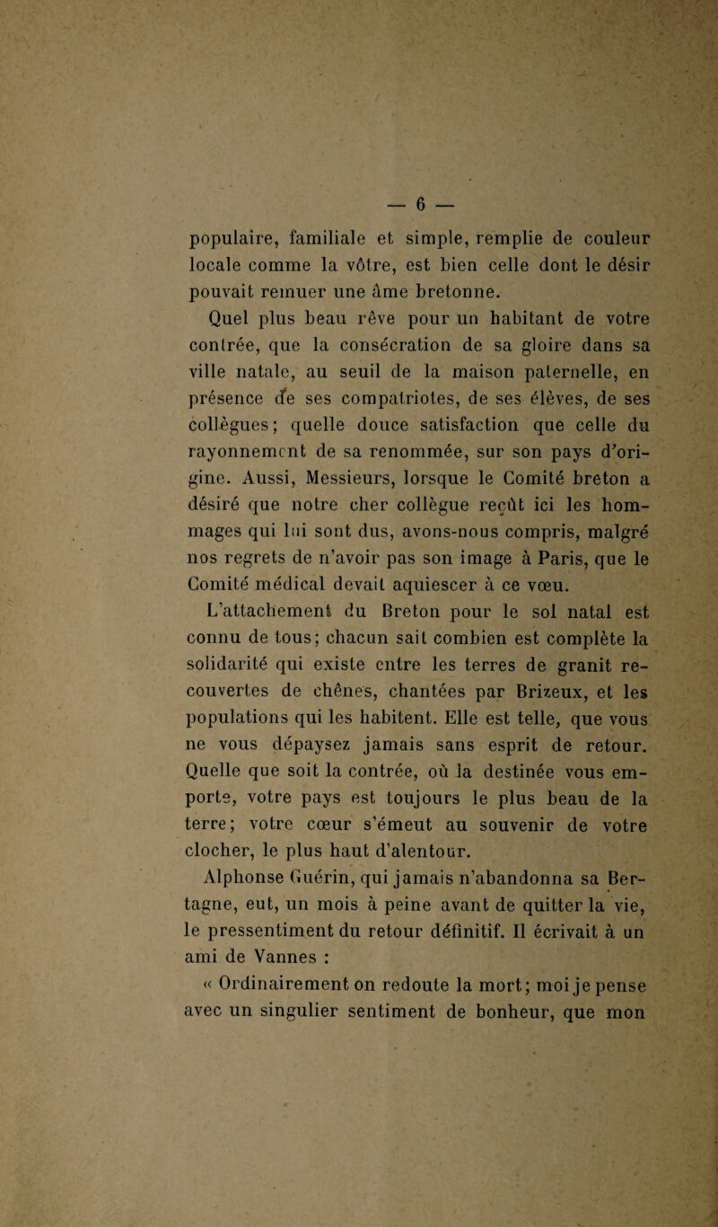 populaire, familiale et simple, remplie de couleur locale comme la vôtre, est bien celle dont le désir pouvait remuer une âme bretonne. Quel plus beau rêve pour un habitant de votre contrée, que la consécration de sa gloire dans sa ville natale, au seuil de la maison paternelle, en présence cfe ses compatriotes, de ses élèves, de ses collègues ; quelle douce satisfaction que celle du rayonnement de sa renommée, sur son pays d'ori¬ gine. Aussi, Messieurs, lorsque le Comité breton a désiré que notre cher collègue reçût ici les hom¬ mages qui lui sont dus, avons-nous compris, malgré nos regrets de n’avoir pas son image à Paris, que le Comité médical devait aquiescer à ce vœu. L’attachement du Breton pour le sol natal est connu de tous; chacun sait combien est complète la solidarité qui existe entre les terres de granit re¬ couvertes de chênes, chantées par Brizeux, et les populations qui les habitent. Elle est telle, que vous ne vous dépaysez jamais sans esprit de retour. Quelle que soit la contrée, où la destinée vous em¬ porte, votre pays est toujours le plus beau de la terre; votre cœur s’émeut au souvenir de votre clocher, le plus haut d’alentour. Alphonse Guérin, qui jamais n’abandonna sa Ber- tagne, eut, un mois à peine avant de quitter la vie, le pressentiment du retour définitif. Il écrivait à un ami de Vannes : « Ordinairement on redoute la mort; moi je pense avec un singulier sentiment de bonheur, que mon
