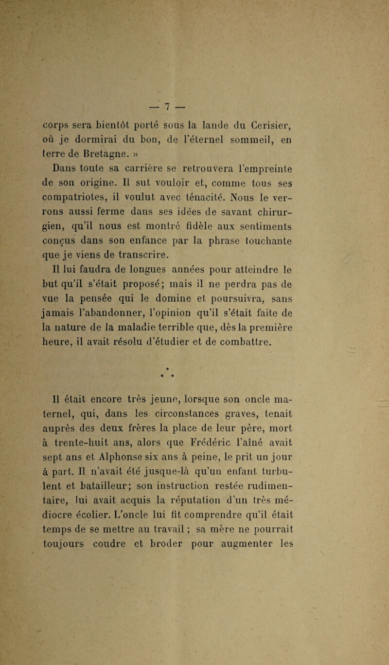 corps sera bientôt porté sous la lande du Cerisier, où je dormirai du bon, de l’éternel sommeil, en terre de Bretagne. » Dans toute sa carrière se retrouvera l’empreinte de son origine. Il sut vouloir et, comme tous ses compatriotes, il voulut avec ténacité. Nous le ver¬ rons aussi ferme dans ses idées de savant chirur¬ gien, qu’il nous est montré fidèle aux sentiments conçus dans son enfance par la phrase louchante que je viens de transcrire. Il lui faudra de longues années pour atteindre le but qu’il s’était proposé; mais il ne perdra pas de vue la pensée qui le domine et poursuivra, sans jamais l’abandonner, l’opinion qu’il s’était faite de la nature de la maladie terrible que, dès la première heure, il avait résolu d’étudier et de combattre. * * * Il était encore très jeune, lorsque son oncle ma¬ ternel, qui, dans les circonstances graves, tenait auprès des deux frères la place de leur père, mort à trente-huit ans, alors que Frédéric l’ainé avait sept ans et Alphonse six ans à peine, le prit un jour à part. Il n’avait été jusque-là qu’un enfant turbu¬ lent et batailleur; son instruction restée rudimen¬ taire, lui avait acquis la réputation d’un très mé¬ diocre écolier. L’oncle lui fit comprendre qu’il était temps de se mettre au travail ; sa mère ne pourrait toujours coudre et broder pour augmenter les