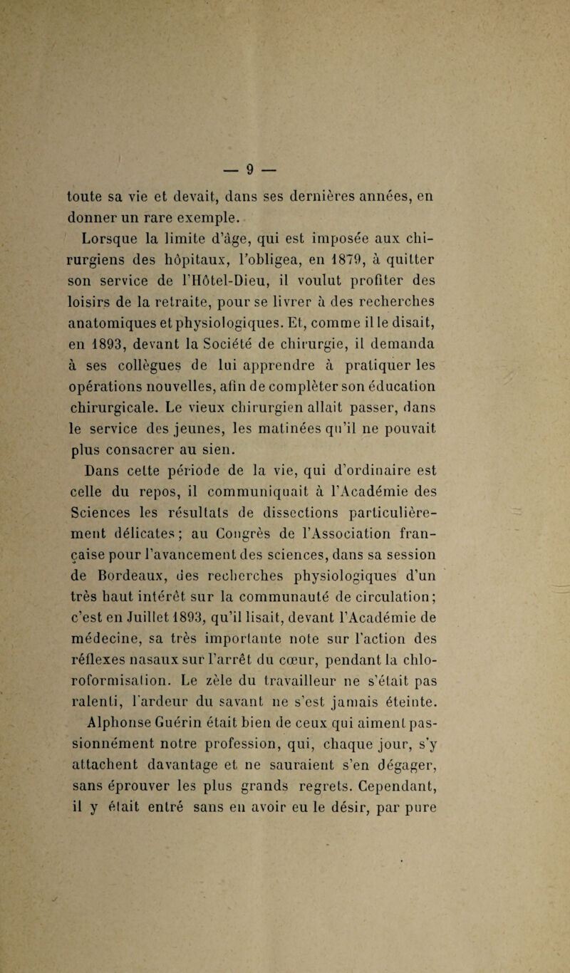 ■j toute sa vie et devait, clans ses dernières années, en donner un rare exemple. Lorsque la limite d’âge, qui est imposée aux chi¬ rurgiens des hôpitaux, l’obligea, en 1879, à quitter son service de l’Hôtel-Dieu, il voulut profiter des loisirs de la retraite, pour se livrer à des recherches anatomiques et physiologiques. Et, comme il le disait, en 1893, devant la Société de chirurgie, il demanda à ses collègues de lui apprendre à pratiquer les opérations nouvelles, afin de compléter son éducation chirurgicale. Le vieux chirurgien allait passer, dans le service des jeunes, les matinées qu’il ne pouvait plus consacrer au sien. Dans cette période de la vie, qui d’ordinaire est celle du repos, il communiquait à l’Académie des Sciences les résultats de dissections particulière¬ ment délicates; au Congrès de l’Association fran¬ çaise pour l’avancement des sciences, dans sa session de Bordeaux, ues recherches physiologiques d’un très haut intérêt sur la communauté de circulation; c’est en Juillet 1893, qu’il lisait, devant l’Académie de médecine, sa très importante note sur l'action des réflexes nasaux sur l’arrêt du cœur, pendant la chlo- roformisalion. Le zèle du travailleur ne s’était pas ralenti, l’ardeur du savant ne s’est jamais éteinte. Alphonse Guérin était bien de ceux qui aiment pas¬ sionnément notre profession, qui, chaque jour, s’y attachent davantage et ne sauraient s’en dégager, sans éprouver les plus grands regrets. Cependant, il y était entré sans en avoir eu le désir, par pure