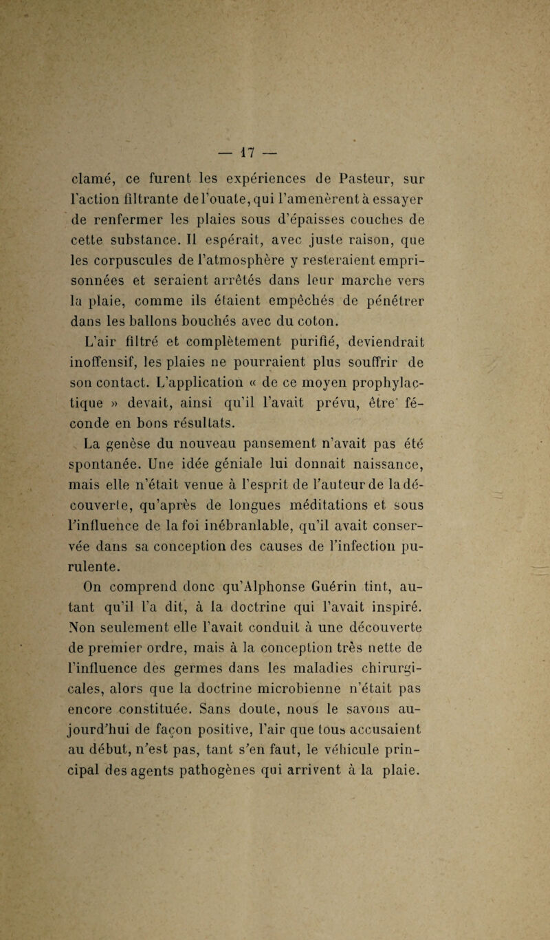 clamé, ce furent les expériences de Pasteur, sur l'action filtrante de l’ouate, qui l’amenèrent à essayer de renfermer les plaies sous d’épaisses couches de cette substance. Il espérait, avec juste raison, que les corpuscules de l’atmosphère y resteraient empri¬ sonnées et seraient arrêtés dans leur marche vers la plaie, comme ils étaient empêchés de pénétrer dans les ballons bouchés avec du coton. L’air filtré et complètement purifié, deviendrait inoffensif, les plaies ne pourraient plus souffrir de son contact. L’application « de ce moyen prophylac¬ tique » devait, ainsi qu’il l’avait prévu, être' fé¬ conde en bons résultats. La genèse du nouveau pansement n’avait pas été spontanée. Une idée géniale lui donnait naissance, mais elle n’était venue à l’esprit de fauteur de la dé¬ couvert, qu’après de longues méditations et sous P influence de la foi inébranlable, qu’il avait conser¬ vée dans sa conception des causes de l’infection pu¬ rulente. On comprend donc qu’Alphonse Guérin tint, au¬ tant qu’il l’a dit, à la doctrine qui l’avait inspiré. Non seulement elle l’avait conduit à une découverte de premier ordre, mais à la conception très nette de l’influence des germes dans les maladies chirurgi¬ cales, alors que la doctrine microbienne n’était pas encore constituée. Sans doute, nous le savons au¬ jourd'hui de façon positive, l’air que tou» accusaient au début, n'est pas, tant s'en faut, le véhicule prin¬ cipal des agents pathogènes qui arrivent à la plaie.