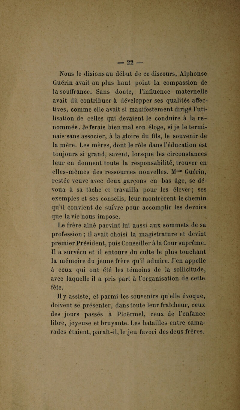 Nous !e disions au début de ce discours, Alphonse Guérin avait au plus haut point la compassion de la souffrance. Sans doute, l’influence maternelle avait dû contribuer à développer ses qualités affec¬ tives, comme elle avait si manifestement dirigé l’uti¬ lisation de celles qui devaient le conduire à la re¬ nommée. Referais bien mal son éloge, si je le termi¬ nais sans associer, à la gloire du fils, le souvenir de la mère. Les mères, dont le rôle dans l’éducation est toujours si grand, savent, lorsque les circonstances leur en donnent toute la responsabilité, trouver en elles-mêmes des ressources nouvelles. Mmo Guérin, restée veuve avec deux garçons en bas âge, se dé¬ voua à sa tâche et travailla pour les élever; ses exemples et ses conseils, leur montrèrent le chemin qu’il convient de suivre pour accomplir les devoirs que la vie nous impose. Le frère aîné parvint lui aussi aux sommets de sa profession ; il avait choisi la magistrature et devint premier Président, puis Conseiller à la Cour suprême. Il a survécu et il entoure du culte le plus touchant la mémoire du jeune frère qu’il admire. J’en appelle à ceux qui ont été les témoins de la sollicitude, avec laquelle il a pris part à l’organisation de cette fête. Il y assiste, et parmi les souvenirs qu’elle évoque, doivent se présenter, dans toute leur fraîcheur, ceux des jours passés à Ploërmel, ceux de l’enfance libre, joyeuse et bruyante. Les batailles entre cama¬ rades étaient, paraît-il, le jeu favori des deux frères.