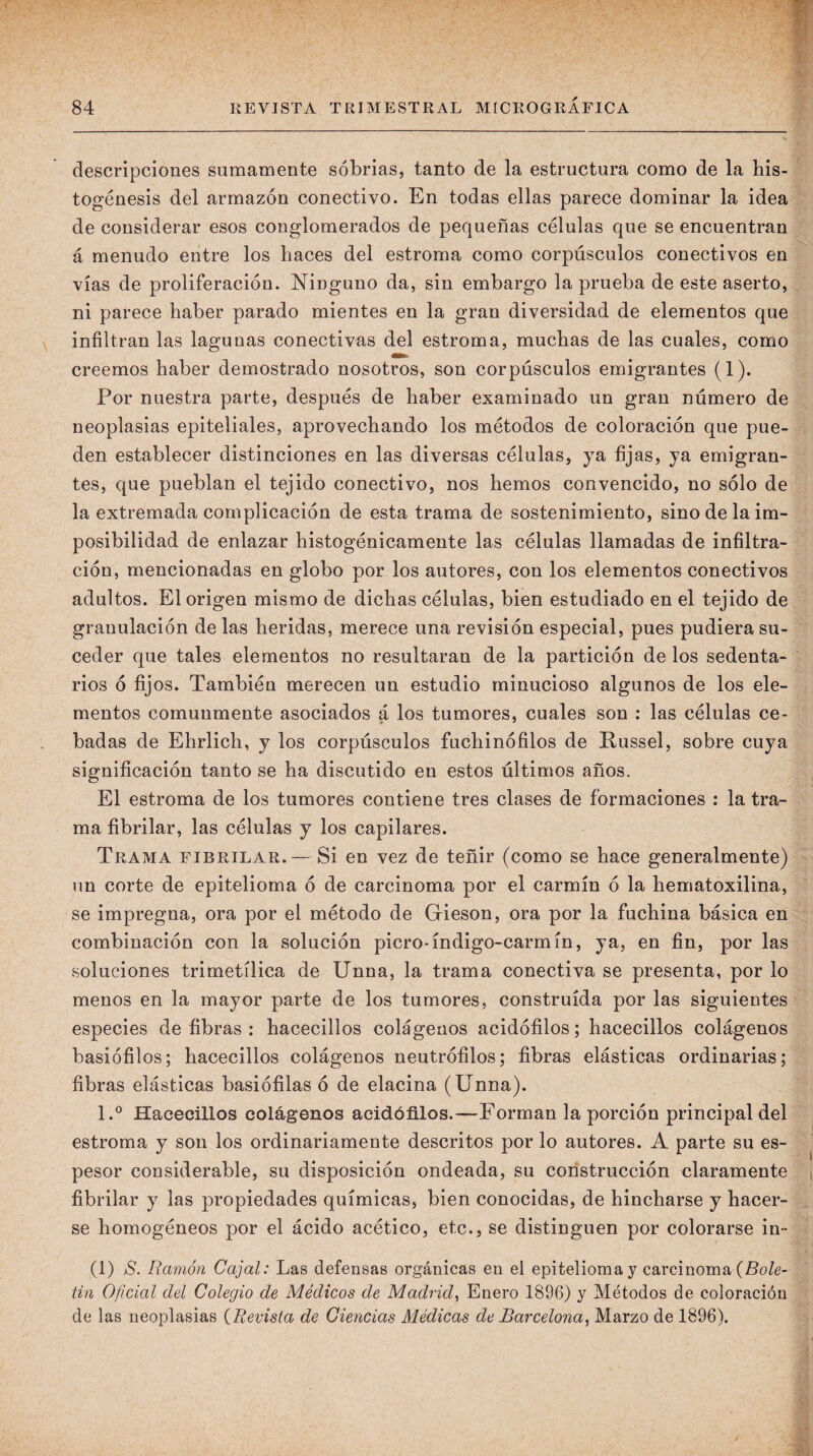 descripciones sumamente sobrias, tanto de la estructura como de la his- togénesis del armazón conectivo. En todas ellas parece dominar la idea de considerar esos conglomerados de pequeñas células que se encuentran á menudo entre los haces del estroma como corpúsculos conectivos en vías de proliferación. Ninguno da, sin embargo la prueba de este aserto, ni parece haber parado mientes en la gran diversidad de elementos que infiltran las lagunas conectivas del estroma, muchas de las cuales, como creemos haber demostrado nosotros, son corpúsculos emigrantes (1). Por nuestra parte, después de haber examinado un gran número de neoplasias epiteliales, aprovechando los métodos de coloración que pue¬ den establecer distinciones en las diversas células, ya fijas, ya emigran¬ tes, que pueblan el tejido conectivo, nos hemos convencido, no sólo de la extremada complicación de esta trama de sostenimiento, sino de la im¬ posibilidad de enlazar histogénicamente las células llamadas de infiltra¬ ción, mencionadas en globo por los autores, con los elementos conectivos adultos. El origen mismo de dichas células, bien estudiado en el tejido de granulación de las heridas, merece una revisión especial, pues pudiera su¬ ceder que tales elementos no resultaran de la partición de los sedenta¬ rios ó fijos. También merecen un estudio minucioso algunos de los ele¬ mentos comunmente asociados á los tumores, cuales son : las células ce¬ badas de Ehrlich, y los corpúsculos fuchinófilos de Russel, sobre cuya significación tanto se ha discutido en estos últimos años. El estroma de los tumores contiene tres clases de formaciones ; la tra¬ ma fibrilar, las células y los capilares. Trama fibrilar. — Si en vez de teñir (como se hace generalmente) un corte de epitelioma ó de carcinoma por el carmín ó la hematoxilina, se impregna, ora por el método de Gieson, ora por la fuchina básica en combinación con la solución picro-índigo-carmín, ya, en fin, por las soluciones trimetílica de Unna, la trama conectiva se presenta, por lo menos en la mayor parte de los tumores, construida por las siguientes especies de fibras : hacecillos colágenos acidófilos; hacecillos colágenos basiófilos; hacecillos colágenos neutrófilos; fibras elásticas ordinarias; fibras elásticas basiófilas ó de elacina (ünna). 1.® Hacecillos colágenos acidófilos.—Forman la porción principal del estroma y son los ordinariamente descritos por lo autores. A parte su es¬ pesor considerable, su disposición ondeada, su construcción claramente fibrilar y las propiedades químicas, bien conocidas, de hincharse y hacer¬ se homogéneos por el ácido acético, etc., se distinguen por colorarse in- (1) S. Ramón Cajal: Las defensas orgánicas en el epitelioma y carcinoma (fío/e- tin Oficial del Colegio de Médicos de Madrid^ Enero 1896) y Métodos de coloración de las neoplasias {Revista de Ciencias Médicas de Barcelona, Marzo de 1896).