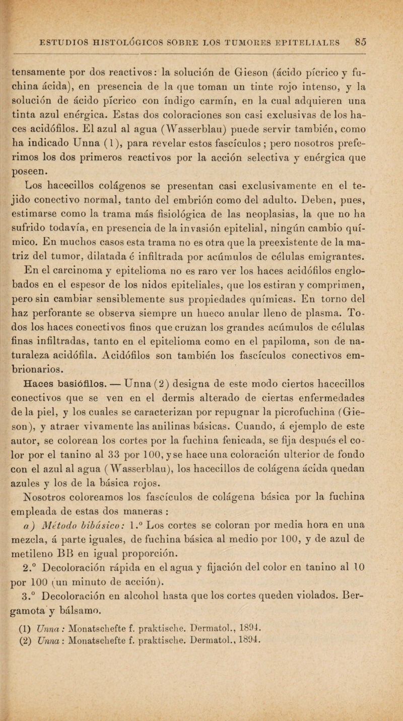tensamente por dos reactivos: la solución de Gieson (ácido pícrico y fu¬ china ácida), en presencia de la que toman un tinte rojo intenso, y la solución de ácido pícrico con índigo carmín, en la cual adquieren una tinta azul enérgica. Estas dos coloraciones son casi exclusivas de los ha¬ ces acidófilos. El azul al agua (Wasserblau) puede servir también, como ha indicado Unna (1), para revelar estos fascículos ; pero nosotros prefe¬ rimos los dos primeros reactivos por la acción selectiva y enérgica que poseen. Los hacecillos colágenos se presentan casi exclusivamente en el te¬ jido conectivo normal, tanto del embrión como del adulto. Deben, pues, estimarse como la trama más fisiológica de las neoplasias, la que no ha sufrido todavía, en presencia de la invasión epitelial, ningún cambio quí¬ mico. En muchos casos esta trama no es otra que la preexistente de la ma¬ triz del tumor, dilatada é infiltrada por acúmulos de células emigrantes. En el carcinoma y epitelioma no es raro ver los haces acidófilos englo¬ bados en el espesor de los nidos epiteliales, que los estiran y comprimen, pero sin cambiar sensiblemente sus propiedades químicas. En torno del haz perforante se observa siempre un hueco anular lleno de plasma. To¬ dos los haces conectivos finos que cruzan los grandes acúmulos de células finas infiltradas, tanto en el epitelioma como en el papiloma, son de na¬ turaleza acidófila. Acidófilos son también los fascículos conectivos em¬ brionarios. Haces basióñlos. — Unna (2) designa de este modo ciertos hacecillos conectivos que se ven en el dermis alterado de ciertas enfermedades de la piel, y los cuales se caracterizan por repugnar la picrofuchina (Gie- son), y atraer vivamente las anilinas básicas. Cuando, á ejemplo de este autor, se colorean los cortes por la fuchina fenicada, se fija después el co¬ lor por el tanino al 33 por 100, y se hace una coloración ulterior de fondo con el azul al agua (Wasserblau), los hacecillos de colágena ácida quedan azules y los de la básica rojos. Nosotros coloreamos los fascículos de colágena básica por la fuchina empleada de estas dos maneras : a) Método hibásico: 1.® Los cortes se coloran por media hora en una mezcla, á parte iguales, de fuchina básica al medio por 100, y de azul de metileuo BB en igual proporción. 2. ° Decoloración rápida en el agua y fijación del color en tanino al 10 por 100 (un minuto de acción). 3. ^^ Decoloración en alcohol hasta que los cortes queden violados. Ber¬ gamota y bálsamo. (1) Unna: Monatecliefte f. praktische. Dermatoh, 1894. (2) Unna : Monatscliefte f. praktische. Dermatoh, 1894.
