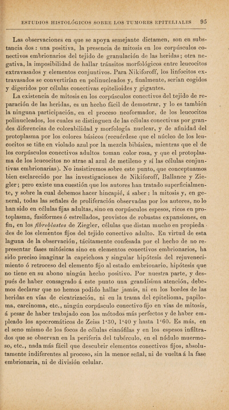 Las observaciones en que se apoya semejante dictamen, son en subs¬ tancia dos : una positiva, la presencia de mitosis en los corpúsculos co¬ nectivos embrionarios del tejido de granulación de las heridas; otra ne¬ gativa, la imposibilidad de hallar tránsitos morfológicos entre leucocitos extravasados y elementos conjuntivos. Para Nikiforoff, los linfocitos ex¬ travasados se convertirían en polinucleados y, finalmente, serían cogidos y digeridos por células conectivas epitelioides y gigantes. La existencia de mitosis en los corpúsculos conectivos del tejido de re¬ paración de las heridas, es un hecho fácil de demostrar, y lo es también la ninguna participación, en el proceso neoformador, de los leucocitos polinucleados, los cuales se distinguen de las células conectivas por gran¬ des diferencias de colorabilidad y morfología nuclear, y de afinidad del protoplasma por los colores básicos (recuérdese que el núcleo de los leu¬ cocitos se tiñe en violado azul por la mezcla bibásica, mientras que el de los corpúsculos conectivos adultos toman color rosa, y que el protoplas¬ ma de los leucocitos no atrae al azul de metileno y sí las células conjun¬ tivas embrionarias). No insistiremos sobre este punto, que conceptuamos bien esclarecido por las investigaciones de Nikiforoff, Ballance y Zie- gler; pero existe una cuestión que los autores han tratado superficialmen¬ te, y sobre la cual debemos hacer hincapié, á saber : la mitosis y, en ge¬ neral, todas las señales de proliferación observadas por los autores, no lo han sido en células fijas adultas, sino en corpúsculos espesos, ricos en pro¬ toplasma, fusiformes ó estrellados, provistos de robustas expansiones, en fin, en los fibroblastos de Ziegler, células que distan mucho en propieda ^ des de los elementos fijos del tejido conectivo adulto. En virtud de esta laguna de la observación, tácitamente confesada por el hecho de no re¬ presentar fases mitósicas sino en elementos conectivos embrionarios, ha sido preciso imaginar la caprichosa y singular hipótesis del rejuveneci¬ miento ó retroceso del elemento fijo atestado embrionario, hipótesis que no tiene en su abono ningún hecho positivo. Por nuestra parte, y des¬ pués de haber consagrado á este punto una grandísima atención, debe¬ mos declarar que no hemos podido hallar jamás, ni en los bordes de las heridas en vías de cicatrización, ni en la trama del epitelioma, papilo¬ ma, carcinoma, etc., ningún corpúsculo conectivo fijo en vías de mitosis, á pesar de haber trabajado con los métodos más perfectos y de haber em¬ pleado los apocromáticos de Zeiss P30, 1‘40 y hasta 1‘60. Es más, en el seno mismo de los focos de células cianófilas y en los espesos infiltra¬ dos que se observan en la periferia del tubérculo, en el nódulo muermo- so, etc., nada más fácil que descubrir elementos conectivos fijos, absolu¬ tamente indiferentes al proceso, sin la menor señal, ni de vuelta á la fase embrionaria,, ni de división celular.