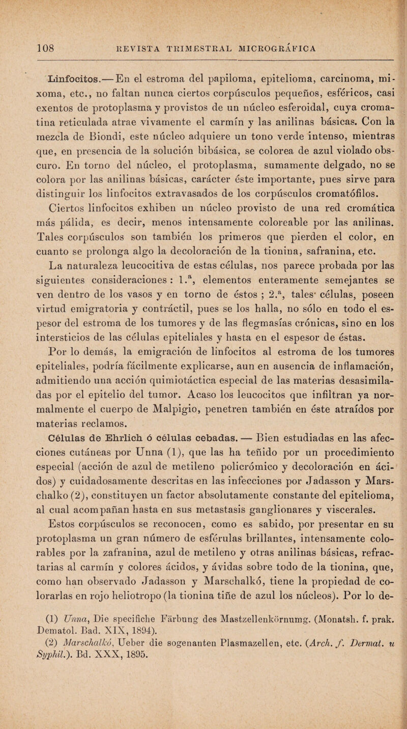 Linfocitos.—En el estroma del papiloma, epitelioma, carcinoma, mi- xoma, etc., no faltan nunca ciertos corpúsculos pequeños, esféricos, casi exentos de protoplasma y provistos de un núcleo esferoidal, cuya croma- tina reticulada atrae vivamente el carmín y las anilinas básicas. Con la mezcla de Biondi, este núcleo adquiere un tono verde intenso, mientras que, en presencia de la solución bibásica, se colorea de azul violado obs¬ curo. En torno del núcleo, el protoplasma, sumamente delgado, no se colora por las anilinas básicas, carácter éste importante, pues sirve para distinguir los linfocitos extravasados de los corpúsculos cromatófilos. Ciertos linfocitos exhiben un núcleo provisto de una red cromática más pálida, es decir, menos intensamente coloreable por las anilinas. Tales corpúsculos son también los primeros que pierden el color, en cuanto se prolonga algo la decoloración de la tionina, safranina, etc. La naturaleza leucocitiva de estas células, nos parece probada por las siguientes consideraciones: 1.^, elementos enteramente semejantes se ven dentro de los vasos y en torno de éstos ; 2.^, tales* células, poseen virtud emigratoria y contráctil, pues se los halla, no sólo en todo el es¬ pesor del estroma de los tumores y de las flegmasías crónicas, sino en los intersticios de las células epiteliales y hasta en el espesor de éstas. Por lo demás, la emigración de linfocitos al estroma de los tumores epiteliales, podría fácilmente explicarse, aun en ausencia de inflamación, admitiendo una acción quimiotáctica especial de las materias desasimila¬ das por el epitelio del tumor. Acaso los leucocitos que infiltran ya nor¬ malmente el cuerpo de Malpigio, penetren también en éste atraídos por materias reclamos. Células de Ehrlich ó células cebadas. — Bien estudiadas en las afec¬ ciones cutáneas por Unna (1), que las ha teñido por un procedimiento especial (acción de azul de metileno policrómico y decoloración en áci¬ dos) y cuidadosamente descritas en las infecciones por Jadasson y Mars- chalko (2), constituyen un factor absolutamente constante del epitelioma, al cual acompañan hasta en sus metástasis ganglionares y viscerales. Estos corpúsculos se reconocen, como es sabido, por presentar en su protoplasma un gran número de esférulas brillantes, intensamente colo- rables por la zafranina, azul de metileno y otras anilinas básicas, refrac¬ tarias al carmín y colores ácidos, y ávidas sobre todo de la tionina, que, como han observado Jadasson y Marschalkó, tiene la propiedad de co¬ lorarlas en rojo heliotropo (la tionina tiñe de azul los núcleos). Por lo de- (1) Unna, Die specificlie Fárbung des Mastzellenkornumg. (Monatsli. f. prak. Dematol. Bad. XIX, 1894). (2) Marschalkó, Ueber die sogenauten Plasmazellen, etc. {Arch. f. Dermat. u Syphil.). Bd. XXX, 1895.
