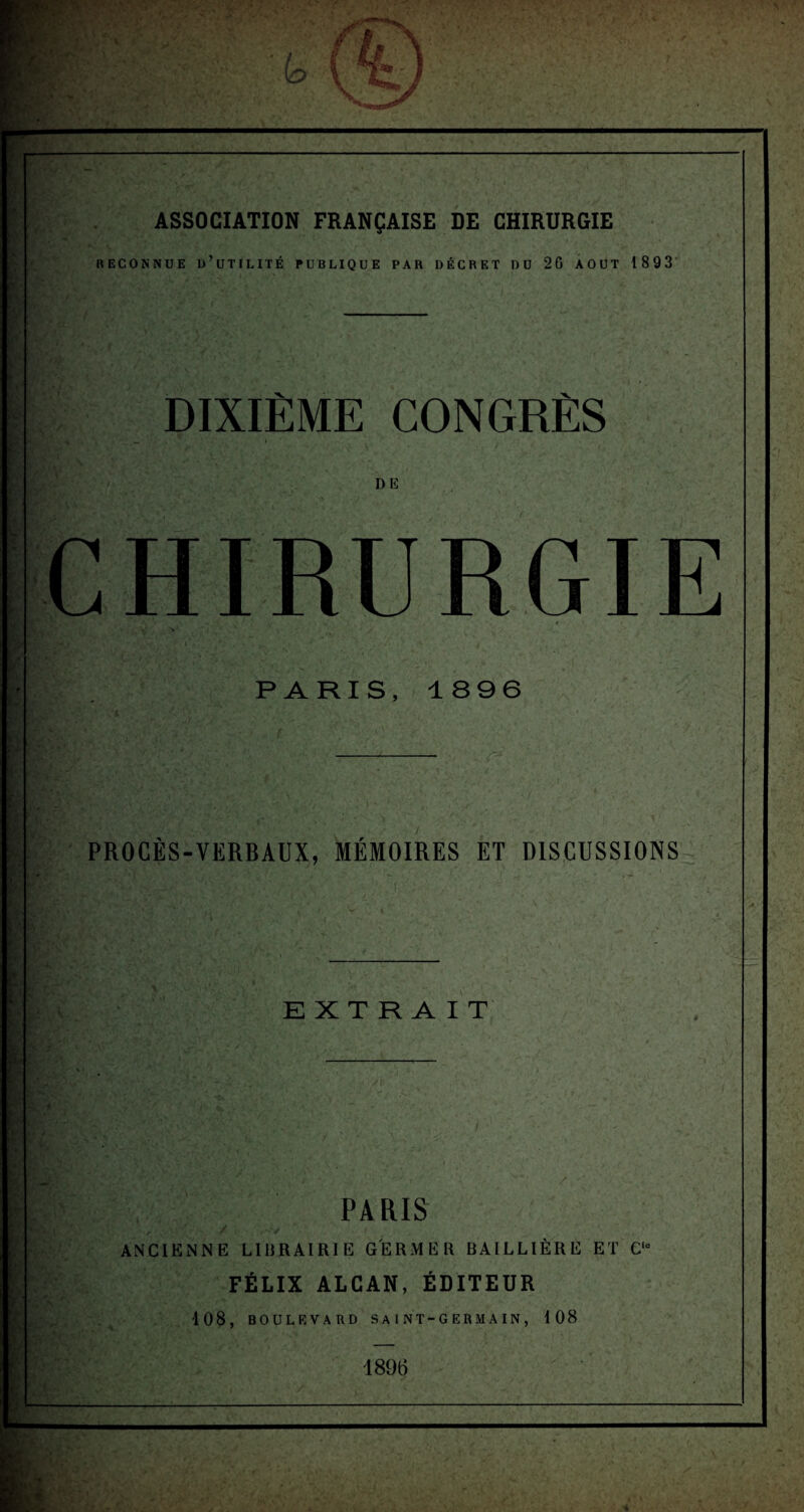 ASSOCIATION FRANÇAISE DE CHIRURGIE RECONNUE D’UTILITÉ PUBLIQUE PAR DÉCRET DU 2G AOUT 1893 DIXIÈME CONGRÈS PARIS, 1896 PROCÈS-VERBAUX, MÉMOIRES ET DISCUSSIONS EXTRAIT PARIS ANCIENNE LIBRAIRIE GERMER BAILLIÈRE ET C“ FÉLIX ALCAN, ÉDITEUR 108, BOULEVARD SAINT-GERMAIN, 108 1896