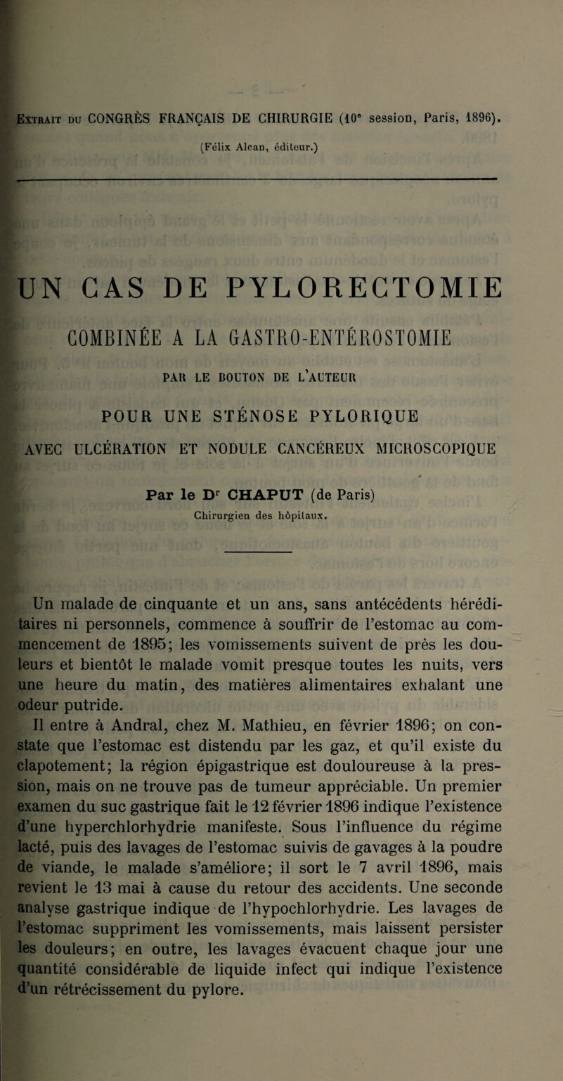 Extrait du CONGRÈS FRANÇAIS DE CHIRURGIE (10e session, Paris, 1896). (Félix Alcan, éditeur.) UN CAS DE PYLORECTOMIE COMBINÉE A LA GASTRO-ENTÉROSTOMIE PAR LE BOUTON DE L’AUTEUR POUR UNE STÉNOSE PYLORIQUE AVEC ULCÉRATION ET NODULE CANCÉREUX MICROSCOPIQUE Par le Dr CHAPUT (de Paris) Chirurgien des hôpitaux. Un malade de cinquante et un ans, sans antécédents hérédi¬ taires ni personnels, commence à souffrir de l’estomac au com¬ mencement de 1895; les vomissements suivent de près les dou¬ leurs et bientôt le malade vomit presque toutes les nuits, vers une heure du matin, des matières alimentaires exhalant une odeur putride. Il entre à Andral, chez M. Mathieu, en février 1896; on con¬ state que l’estomac est distendu par les gaz, et qu’il existe du clapotement; la région épigastrique est douloureuse à la pres¬ sion, mais on ne trouve pas de tumeur appréciable. Un premier examen du suc gastrique fait le 12 février 1896 indique l’existence d’une hyperchlorhydrie manifeste. Sous l’influence du régime lacté, puis des lavages de l’estomac suivis de gavages à la poudre de viande, le malade s’améliore; il sort le 7 avril 1896, mais revient le 13 mai à cause du retour des accidents. Une seconde analyse gastrique indique de l’hypochlorhydrie. Les lavages de l’estomac suppriment les vomissements, mais laissent persister les douleurs; en outre, les lavages évacuent chaque jour une quantité considérable de liquide infect qui indique l’existence d’un rétrécissement du pylore.