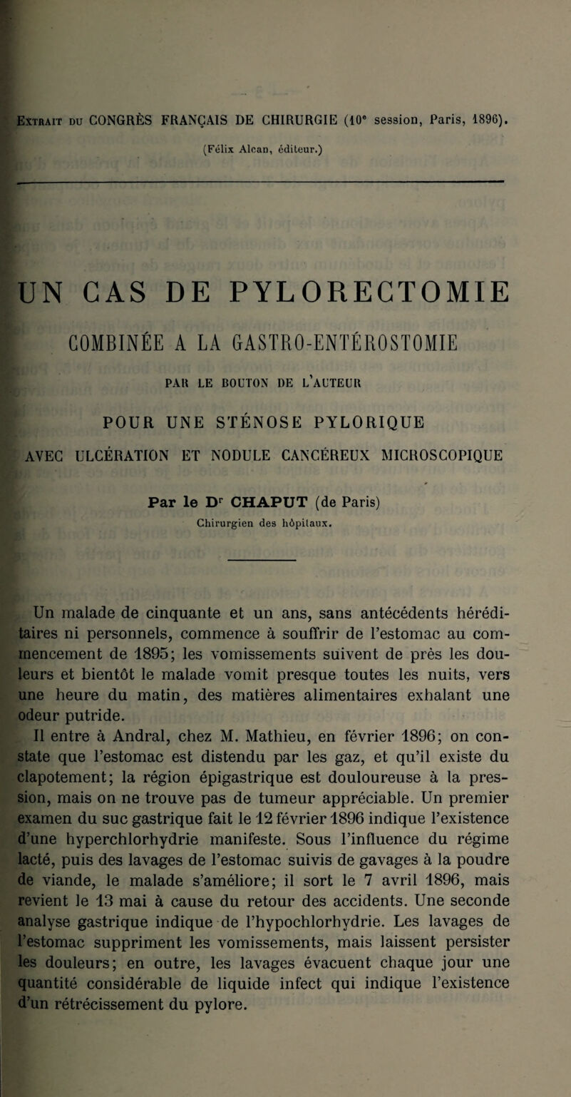 Extrait du CONGRÈS FRANÇAIS DE CHIRURGIE (10e session, Paris, 1896). (Félix Alcan, éditeur.) UN CAS DE PYLORECTOMIE COMBINÉE A LA GASTRO-ENTÉROSTOMIE PAR LE BOUTON DE L’AUTEUR POUR UNE STÉNOSE PYLORIQUE AVEC ULCÉRATION ET NODULE CANCÉREUX MICROSCOPIQUE Par le Dr CHAPUT (de Paris) Chirurgien des hôpitaux. Un malade de cinquante et un ans, sans antécédents hérédi¬ taires ni personnels, commence à souffrir de l’estomac au com¬ mencement de 1895; les vomissements suivent de près les dou¬ leurs et bientôt le malade vomit presque toutes les nuits, vers une heure du matin, des matières alimentaires exhalant une odeur putride. Il entre à Andral, chez M. Mathieu, en février 1896; on con¬ state que l’estomac est distendu par les gaz, et qu’il existe du clapotement; la région épigastrique est douloureuse à la pres¬ sion, mais on ne trouve pas de tumeur appréciable. Un premier examen du suc gastrique fait le 12 février 1896 indique l’existence d’une hyperchlorhydrie manifeste. Sous l’influence du régime lacté, puis des lavages de l’estomac suivis de gavages à la poudre de viande, le malade s’améliore; il sort le 7 avril 1896, mais revient le 13 mai à cause du retour des accidents. Une seconde analyse gastrique indique de l’hypochlorhydrie. Les lavages de l’estomac suppriment les vomissements, mais laissent persister les douleurs; en outre, les lavages évacuent chaque jour une quantité considérable de liquide infect qui indique l’existence d’un rétrécissement du pylore.