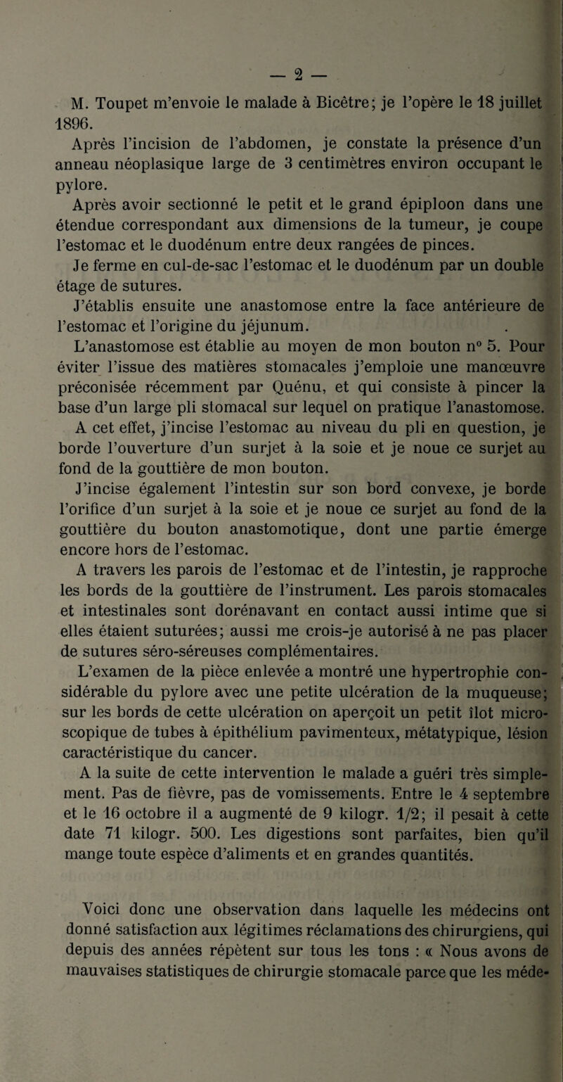 M. Toupet m’envoie le malade à Bicêtre; je l’opère le 18 juillet 1896. Après l’incision de l’abdomen, je constate la présence d’un anneau néoplasique large de 3 centimètres environ occupant le pylore. Après avoir sectionné le petit et le grand épiploon dans une étendue correspondant aux dimensions de la tumeur, je coupe l’estomac et le duodénum entre deux rangées de pinces. Je ferme en cul-de-sac l’estomac et le duodénum par un double étage de sutures. J’établis ensuite une anastomose entre la face antérieure de l’estomac et l’origine du jéjunum. L’anastomose est établie au moyen de mon bouton n° 5. Pour éviter l’issue des matières stomacales j’emploie une manœuvre préconisée récemment par Quénu, et qui consiste à pincer la base d’un large pli stomacal sur lequel on pratique l’anastomose. A cet effet, j’incise l’estomac au niveau du pli en question, je borde l’ouverture d’un surjet à la soie et je noue ce surjet au fond de la gouttière de mon bouton. J’incise également l’intestin sur son bord convexe, je borde l’orifice d’un surjet à la soie et je noue ce surjet au fond de la gouttière du bouton anastomotique, dont une partie émerge encore hors de l’estomac. A travers les parois de l’estomac et de l’intestin, je rapproche les bords de la gouttière de l’instrument. Les parois stomacales et intestinales sont dorénavant en contact aussi intime que si elles étaient suturées; aussi me crois-je autorisé à ne pas placer de sutures séro-séreuses complémentaires. L’examen de la pièce enlevée a montré une hypertrophie con¬ sidérable du pylore avec une petite ulcération de la muqueuse; sur les bords de cette ulcération on aperçoit un petit îlot micro¬ scopique de tubes à épithélium pavimenteux, métatypique, lésion caractéristique du cancer. A la suite de cette intervention le malade a guéri très simple¬ ment. Pas de fièvre, pas de vomissements. Entre le 4 septembre et le 16 octobre il a augmenté de 9 kilogr. 1/2; il pesait à cette date 71 kilogr. 500. Les digestions sont parfaites, bien qu’il mange toute espèce d’aliments et en grandes quantités. Voici donc une observation dans laquelle les médecins ont donné satisfaction aux légitimes réclamations des chirurgiens, qui depuis des années répètent sur tous les tons : cc Nous avons de mauvaises statistiques de chirurgie stomacale parce que les méde-