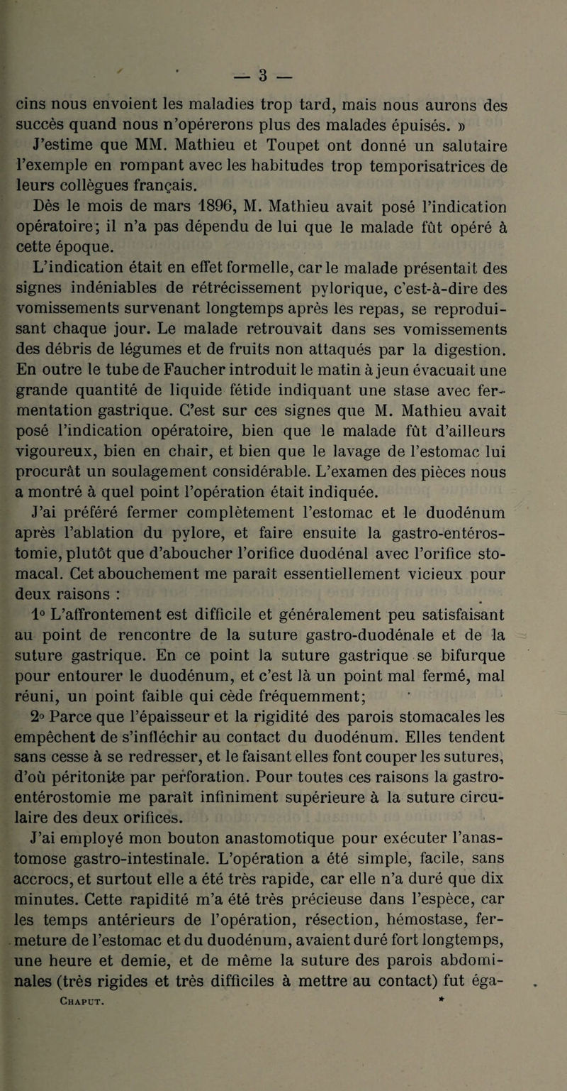 cins nous envoient les maladies trop tard, mais nous aurons des succès quand nous n’opérerons plus des malades épuisés. » J’estime que MM. Mathieu et Toupet ont donné un salutaire l’exemple en rompant avec les habitudes trop temporisatrices de leurs collègues français. Dès le mois de mars 1896, M. Mathieu avait posé l’indication opératoire; il n’a pas dépendu de lui que le malade fût opéré à cette époque. L’indication était en effet formelle, carie malade présentait des signes indéniables de rétrécissement pylorique, c’est-à-dire des vomissements survenant longtemps après les repas, se reprodui¬ sant chaque jour. Le malade retrouvait dans ses vomissements des débris de légumes et de fruits non attaqués par la digestion. En outre le tube de Faucher introduit le matin à jeun évacuait une grande quantité de liquide fétide indiquant une stase avec fer¬ mentation gastrique. C’est sur ces signes que M. Mathieu avait posé l’indication opératoire, bien que le malade fût d’ailleurs vigoureux, bien en chair, et bien que le lavage de l’estomac lui procurât un soulagement considérable. L’examen des pièces nous a montré à quel point l’opération était indiquée. J’ai préféré fermer complètement l’estomac et le duodénum après l’ablation du pylore, et faire ensuite la gastro-entéros¬ tomie, plutôt que d’aboucher l’orifice duodénal avec l’orifice sto¬ macal. Cet abouchement me paraît essentiellement vicieux pour deux raisons : 1° L’affrontement est difficile et généralement peu satisfaisant au point de rencontre de la suture gastro-duodénale et de la suture gastrique. En ce point la suture gastrique se bifurque pour entourer le duodénum, et c’est là un point mal fermé, mal réuni, un point faible qui cède fréquemment; 2° Parce que l’épaisseur et la rigidité des parois stomacales les empêchent de s’infléchir au contact du duodénum. Elles tendent sans cesse à se redresser, et le faisant elles font couper les sutures, d’où péritonite par perforation. Pour toutes ces raisons la gastro- entérostomie me paraît infiniment supérieure à la suture circu¬ laire des deux orifices. J’ai employé mon bouton anastomotique pour exécuter l’anas¬ tomose gastro-intestinale. L’opération a été simple, facile, sans accrocs, et surtout elle a été très rapide, car elle n’a duré que dix minutes. Cette rapidité m’a été très précieuse dans l’espèce, car les temps antérieurs de l’opération, résection, hémostase, fer¬ meture de l’estomac et du duodénum, avaient duré fort longtemps, une heure et demie, et de même la suture des parois abdomi¬ nales (très rigides et très difficiles à mettre au contact) fut éga- Chaput. *