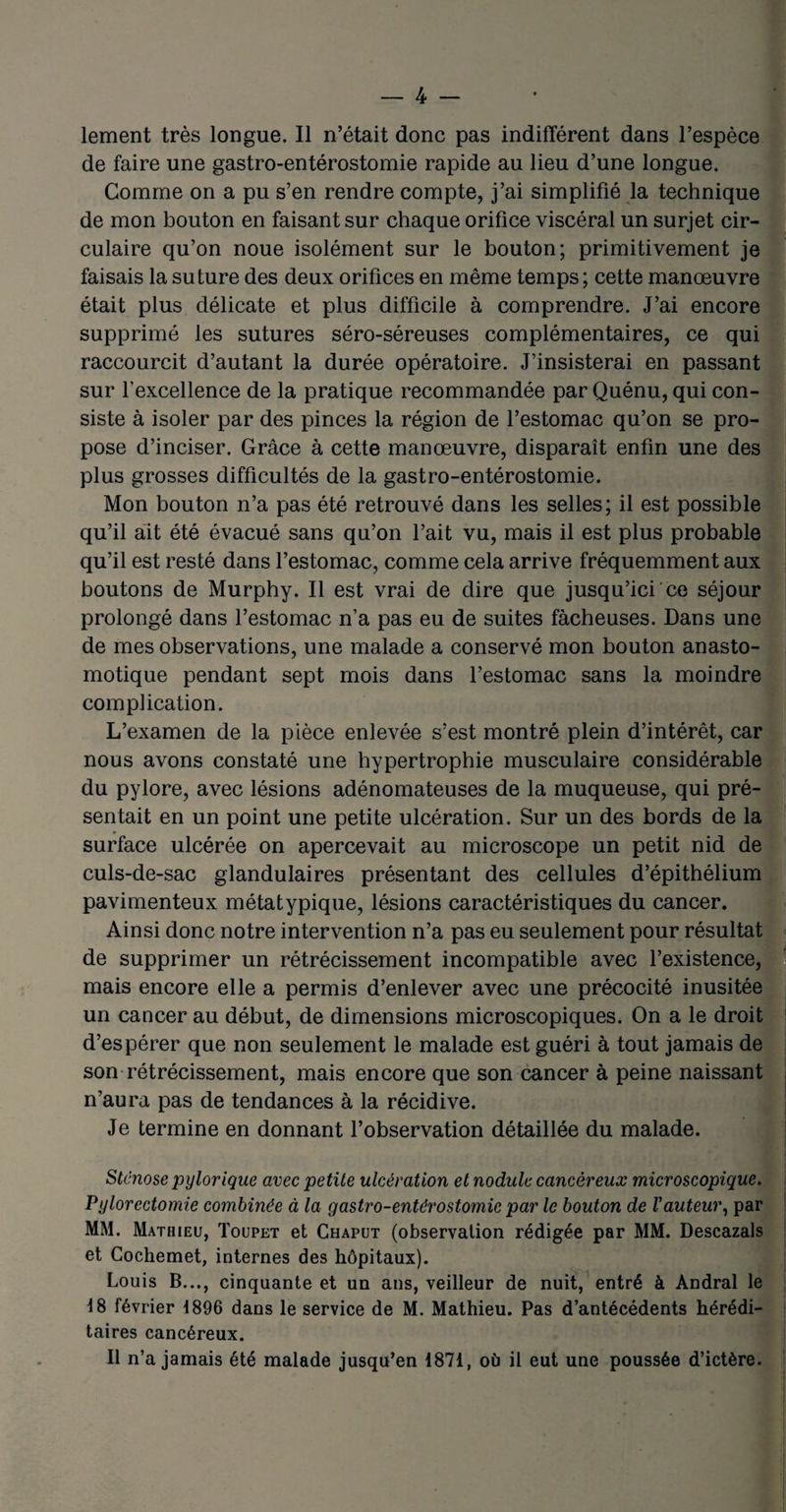 lement très longue. Il n’était donc pas indifférent dans l’espèce de faire une gastro-entérostomie rapide au lieu d’une longue. Gomme on a pu s’en rendre compte, j’ai simplifié la technique de mon bouton en faisant sur chaque orifice viscéral un surjet cir¬ culaire qu’on noue isolément sur le bouton; primitivement je faisais la suture des deux orifices en même temps; cette manœuvre était plus délicate et plus difficile à comprendre. J’ai encore supprimé les sutures séro-séreuses complémentaires, ce qui raccourcit d’autant la durée opératoire. J’insisterai en passant sur l'excellence de la pratique recommandée par Quénu, qui con¬ siste à isoler par des pinces la région de l’estomac qu’on se pro¬ pose d’inciser. Grâce à cette manœuvre, disparaît enfin une des plus grosses difficultés de la gastro-entérostomie. Mon bouton n’a pas été retrouvé dans les selles; il est possible qu’il ait été évacué sans qu’on l’ait vu, mais il est plus probable qu’il est resté dans l’estomac, comme cela arrive fréquemment aux boutons de Murphy. Il est vrai de dire que jusqu’ici ce séjour prolongé dans l’estomac n’a pas eu de suites fâcheuses. Dans une de mes observations, une malade a conservé mon bouton anasto¬ motique pendant sept mois dans l’estomac sans la moindre complication. L’examen de la pièce enlevée s’est montré plein d’intérêt, car nous avons constaté une hypertrophie musculaire considérable du pylore, avec lésions adénomateuses de la muqueuse, qui pré¬ sentait en un point une petite ulcération. Sur un des bords de la surface ulcérée on apercevait au microscope un petit nid de culs-de-sac glandulaires présentant des cellules d’épithélium pavimenteux métatypique, lésions caractéristiques du cancer. Ainsi donc notre intervention n’a pas eu seulement pour résultat de supprimer un rétrécissement incompatible avec l’existence, mais encore elle a permis d’enlever avec une précocité inusitée un cancer au début, de dimensions microscopiques. On a le droit d’espérer que non seulement le malade est guéri à tout jamais de son rétrécissement, mais encore que son cancer à peine naissant n’aura pas de tendances à la récidive. Je termine en donnant l’observation détaillée du malade. Sténose pylorique avec petite ulcération et nodule cancéreux microscopique. Pylorectomie combinée à la gastro-entérostomie par le bouton de Vauteur, par MM. Mathieu, Toupet et Chaput (observation rédigée par MM. Descazals et Cochemet, internes des hôpitaux). Louis B..., cinquante et un ans, veilleur de nuit, entré à Andral le 18 février 1896 dans le service de M. Mathieu. Pas d’antécédents hérédi¬ taires cancéreux. Il n’a jamais été malade jusqu’en 1871, où il eut une poussée d’ictère.