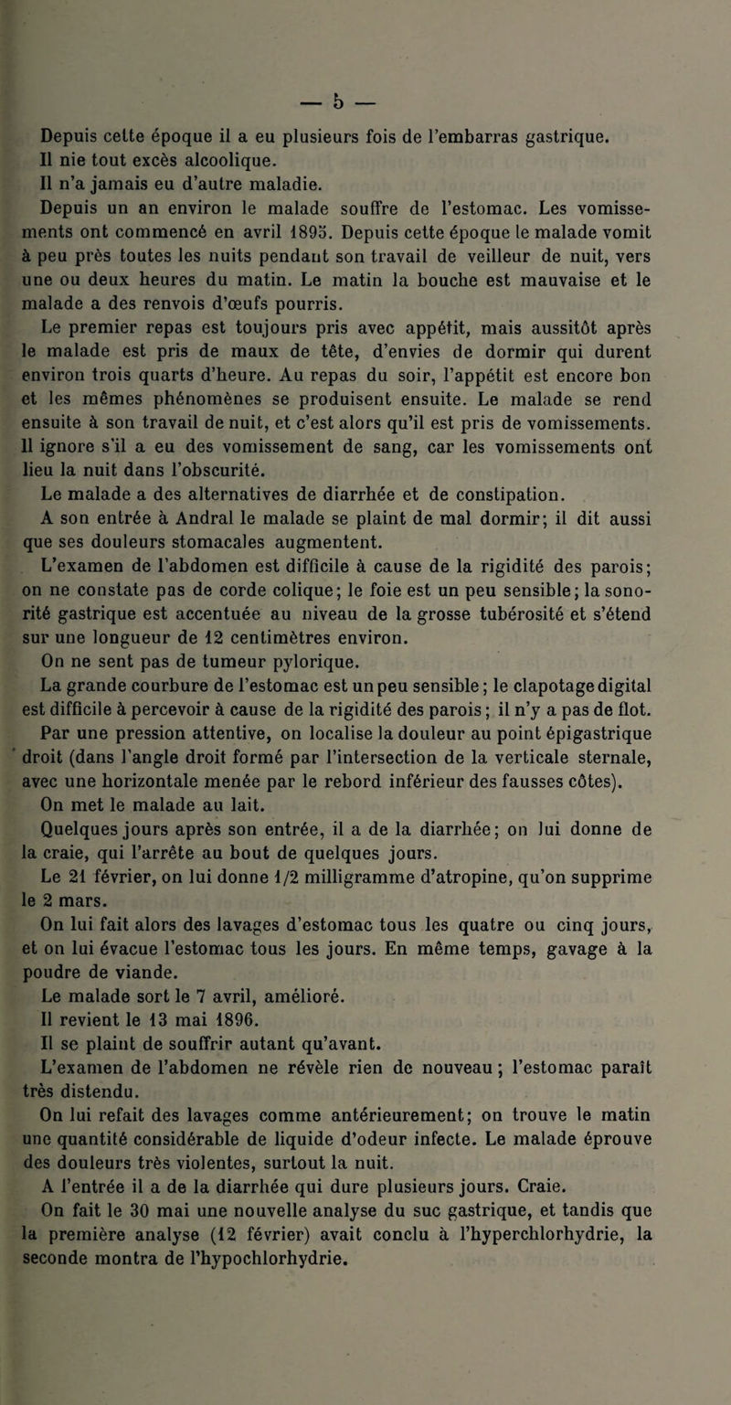 Depuis celte époque il a eu plusieurs fois de l’embarras gastrique. Il nie tout excès alcoolique. Il n’a jamais eu d’autre maladie. Depuis un an environ le malade souffre de l’estomac. Les vomisse¬ ments ont commencé en avril 1895. Depuis cette époque le malade vomit à peu près toutes les nuits pendant son travail de veilleur de nuit, vers une ou deux heures du matin. Le matin la bouche est mauvaise et le malade a des renvois d’œufs pourris. Le premier repas est toujours pris avec appétit, mais aussitôt après le malade est pris de maux de tête, d’envies de dormir qui durent environ trois quarts d’heure. Au repas du soir, l’appétit est encore bon et les mêmes phénomènes se produisent ensuite. Le malade se rend ensuite à son travail de nuit, et c’est alors qu’il est pris de vomissements. 11 ignore s’il a eu des vomissement de sang, car les vomissements ont lieu la nuit dans l’obscurité. Le malade a des alternatives de diarrhée et de constipation. A son entrée à Andral le malade se plaint de mal dormir; il dit aussi que ses douleurs stomacales augmentent. L’examen de l’abdomen est difficile à cause de la rigidité des parois; on ne constate pas de corde colique; le foie est un peu sensible; la sono¬ rité gastrique est accentuée au niveau de la grosse tubérosité et s’étend sur une longueur de 12 centimètres environ. On ne sent pas de tumeur pylorique. La grande courbure de l’estomac est un peu sensible ; le clapotage digital est difficile à percevoir à cause de la rigidité des parois ; il n’y a pas de flot. Par une pression attentive, on localise la douleur au point épigastrique droit (dans l’angle droit formé par l’intersection de la verticale sternale, avec une horizontale menée par le rebord inférieur des fausses côtes). On met le malade au lait. Quelques jours après son entrée, il a de la diarrhée; on lui donne de la craie, qui l’arrête au bout de quelques jours. Le 21 février, on lui donne 1/2 milligramme d’atropine, qu’on supprime le 2 mars. On lui fait alors des lavages d’estomac tous les quatre ou cinq jours, et on lui évacue l’estomac tous les jours. En même temps, gavage à la poudre de viande. Le malade sort le 7 avril, amélioré. Il revient le 13 mai 1896. Il se plaint de souffrir autant qu’avant. L’examen de l’abdomen ne révèle rien de nouveau ; l’estomac paraît très distendu. On lui refait des lavages comme antérieurement; on trouve le matin une quantité considérable de liquide d’odeur infecte. Le malade éprouve des douleurs très violentes, surtout la nuit. A l’entrée il a de la diarrhée qui dure plusieurs jours. Craie. On fait le 30 mai une nouvelle analyse du suc gastrique, et tandis que la première analyse (12 février) avait conclu à l’hyperchlorhydrie, la seconde montra de l’hypochlorhydrie.