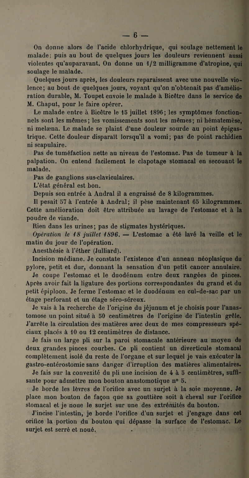 On donne alors de l’acide chlorhydrique, qui soulage nettement le malade; puis au bout de quelques jours les douleurs reviennent aussi violentes qu’auparavant. On donne un 1/2 milligramme d’atropine, qui soulage le malade. Quelques jours après, les douleurs reparaissent avec une nouvelle vio¬ lence; au bout de quelques jours, voyant qu’on n’obtenait pas d’amélio¬ ration durable, M. Toupet envoie le malade à Bicêtre dans le service de M. Chaput, pour le faire opérer. Le malade entre à Bicêtre le 15 juillet 1896; les symptômes fonction¬ nels sont les mêmes; les vomissements sont les mêmes; ni hématemèse, ni melæna. Le malade se plaint d’une douleur sourde au point épigas¬ trique. Cette douleur disparaît lorsqu’il a vomi; pas de point rachidien ni scapulaire. Pas de tuméfaction nette au niveau de l’estomac. Pas de tumeur à la palpation. On entend facilement le clapotage stomacal en secouant le malade. Pas de ganglions sus-claviculaires. L’état général est bon. Depuis son entrée à Andral il a engraissé de 8 kilogrammes. Il pesait 57 à l’entrée à Andral; il pèse maintenant 65 kilogrammes. Cette amélioration doit être attribuée au lavage de l’estomac et à la poudre de viande. Rien dans les urines; pas de stigmates hystériques. Opération le 4 8 juillet 1S96. — L’estomac a été lavé la veille et le matin du jour de l’opération. Anesthésie à l’éther (Julliard). Incision médiane. Je constate l’existence d’un anneau néoplasique du pylore, petit et dur, donnant la sensation d’un petit cancer annulaire. Je coupe l’estomac et le duodénum entre deux rangées de pinces. Après avoir fait la ligature des portions correspondantes du grand et du petit épiploon. Je ferme l’estomac et le duodénum en cul-de-sac par un étage perforant et un étage séro-séreux. Je vais à la recherche de l’origine du jéjunum et je choisis pour l’anas¬ tomose un point situé à 50 centimètres de l’origine de l’intestin grêle. J’arrête la circulation des matières avec deux de mes compresseurs spé¬ ciaux placés à 10 ou 12 centimètres de distance. Je fais un large pli sur la paroi stomacale antérieure au moyen de deux grandes pinces courbes. Ce pli contient un diverticule stomacal complètement isolé du reste de l’organe et sur lequel je vais exécuter la gastro-entérostomie sans danger d’irruption des matières alimentaires. Je fais sur la convexité du pli une incision de 4 à 5 centimètres, suffi¬ sante pour admettre mon bouton anastomotique n° 5. Je borde les lèvres de l’orifice avec un surjet à la soie moyenne. Je place mon bouton de façon que sa gouttière soit à cheval sur l’orifice stomacal et je noue le surjet sur une des extrémités du bouton. J’incise l’intestin, je borde l’orifice d’un surjet et j’engage dans cet orifice la portion du bouton qui dépasse la surface de l’estomac. Le surjet est serré et noué.