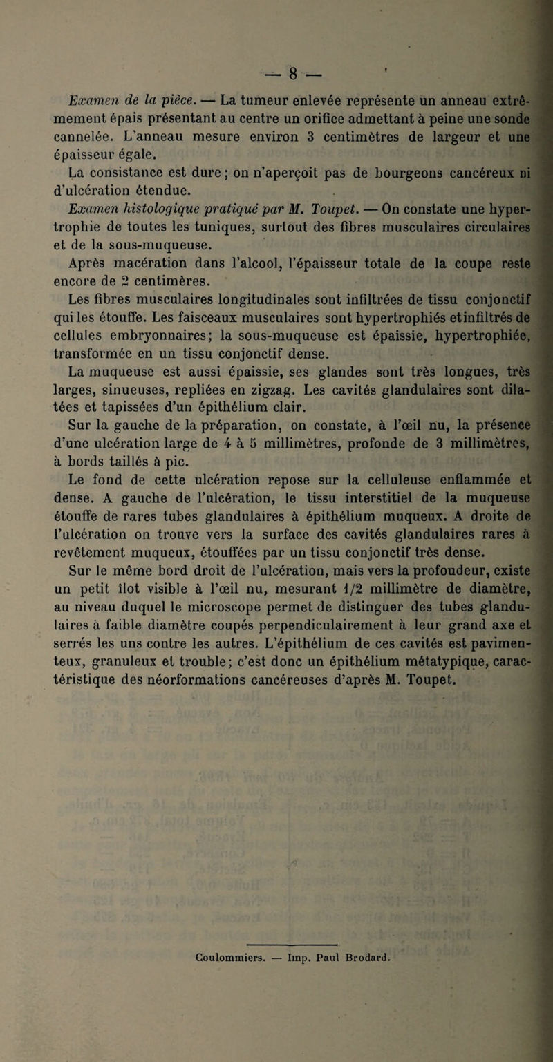 f Examen de la pièce. — La tumeur enlevée représente un anneau extrê¬ mement épais présentant au centre un orifice admettant à peine une sonde cannelée. L’anneau mesure environ 3 centimètres de largeur et une épaisseur égale. La consistance est dure ; on n’aperçoit pas de bourgeons cancéreux ni d’ulcération étendue. Examen histologique pratiqué par M. Toupet. — On constate une hyper¬ trophie de toutes les tuniques, surtout des fibres musculaires circulaires et de la sous-muqueuse. Après macération dans l’alcool, l’épaisseur totale de la coupe reste encore de 2 centimères. Les fibres musculaires longitudinales sont infiltrées de tissu conjonctif qui les étouffe. Les faisceaux musculaires sont hypertrophiés etinfiltrés de cellules embryonnaires; la sous-muqueuse est épaissie, hypertrophiée, transformée en un tissu conjonctif dense. La muqueuse est aussi épaissie, ses glandes sont très longues, très larges, sinueuses, repliées en zigzag. Les cavités glandulaires sont dila¬ tées et tapissées d’un épithélium clair. Sur la gauche de la préparation, on constate, à l’œil nu, la présence d’une ulcération large de 4 à 5 millimètres, profonde de 3 millimètres, à bords taillés à pic. Le fond de cette ulcération repose sur la celluleuse enflammée et dense. A gauche de l’ulcération, le tissu interstitiel de la muqueuse étouffe de rares tubes glandulaires à épithélium muqueux. A droite de l’ulcération on trouve vers la surface des cavités glandulaires rares à revêtement muqueux, étouffées par un tissu conjonctif très dense. Sur le même bord droit de l’ulcération, mais vers la profoudeur, existe un petit îlot visible à l’œil nu, mesurant 1/2 millimètre de diamètre, au niveau duquel le microscope permet de distinguer des tubes glandu¬ laires à faible diamètre coupés perpendiculairement à leur grand axe et serrés les uns contre les autres. L’épithélium de ces cavités est pavimen- teux, granuleux et trouble; c’est donc un épithélium métatypique, carac¬ téristique des néorformations cancéreuses d’après M. Toupet. A Coulommiers. — lmp. Paul Brodard.