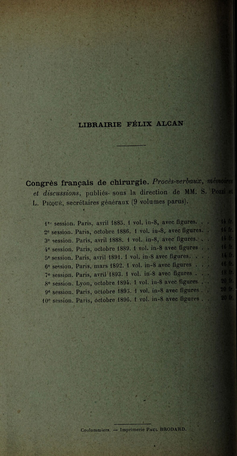 N :<% LIBRAIRIE FÉLIX ALCAN Congrès français de chirurgie. Procès-verbaux, et discussions, publiés- sous la direction de MM. S, L. Picquû, secrétaires généraux (9 volumes parus). mei P0Z2 lriî session 2e session. 3e session. 4e session. 5e session. 6e session. 7e session. 8e session. 9e session. 10e session. . Paris, avril 1885. 1 vol. in-8, avec figures. . Paris, octobre 1886. 1 vol. in-8, avec figures. Paris, avril 1888. 1 vol. in-8, avec figurés. . Paris, octobre 1889. 1 vol* in-8 avec figures . Paris, avril 1891. 1 vol. in-8 avec figures. . . Paris, mars 1892. 1 vol. in-8 avec figures . . Paris, avril 1893. 1 vol. in-8 avec figures . . Lyon, octobre 1894. 1 vol. in-8 avec figures- . Paris, octobre 1893. 1 vol. in-8 avec figures . Paris, octobre 1890. 1 vol. in-8 avec figures . Coulommiers. — Imprimerie Paul BRODARD. -VUE