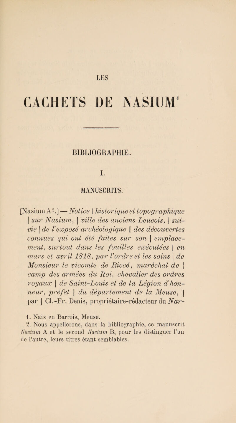 LES CACHETS DE NASIÜM^ BIBLIOGRAPHIE. 1. MANUSCRITS. [NasiumA-.] — Notice | historique et topogy^aphique I sur Nasium, | ville des anciens Leucois, | sui¬ vie I de Vexposé archéologique | des découvertes connues qui ont été faites sur son | emplace¬ ment, surtout dans les fouilles exécutées | en mars et avril 1818, par Vordre et les soins \ de Monsieur le vicomte de Riccé, ynaréchal de j camp des armées du Roi, chevalier des ordres royaux \ de Saint-Louis et de la Légion d'hon¬ neur, préfet I du département de la Meuse, | par I Cl.-Fr. Denis, propriétaire-rédacteur du iVar- 1. Naix en Barrois, Meuse. 2. Nous appellerons, dans la bibliographie, ce manuscrit Nasium A et le second Nasium B, pour les distinguer l’un de l’autre, leurs titres étant semblables.