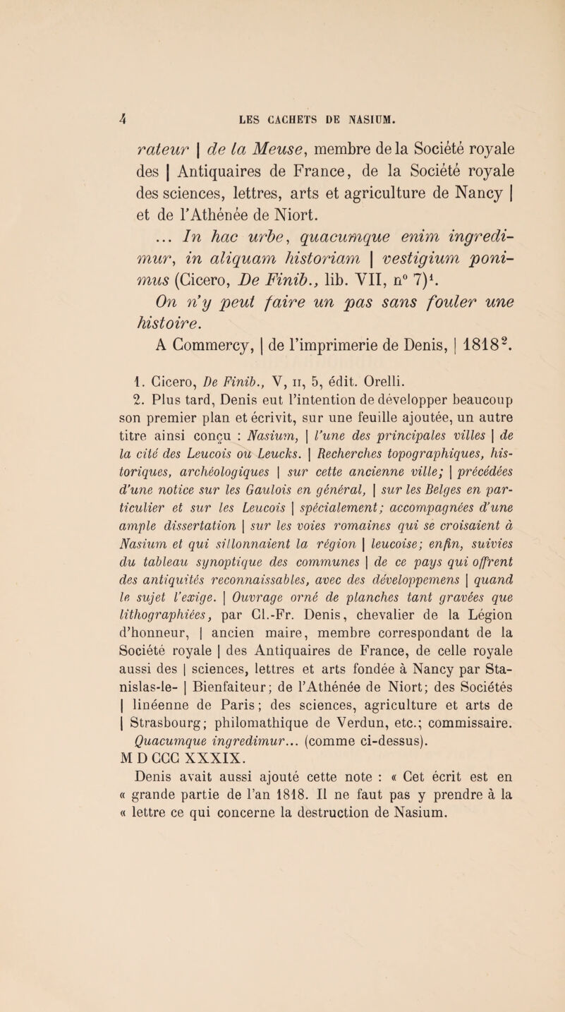 rateur \ de la Meuse^ membre delà Société royale des I Antiquaires de France, de la Société royale des sciences, lettres, arts et agriculture de Nancy | et de FAthénée de Niort. ... In hac urbe, quaeumque enim ingredi- mur^ in aliquam historiam \ vestigium poni- mus (Cicero, Le Finïb., lib. VIT, n*^ 7)^ On ny peut faire un pas sans fouler une histoire. A Commercy, | de l’imprimerie de Denis, | 1818 1. Cicero, de Finib., V, ii, 5, édit. Orelli. 2. Plus tard, Denis eut l’intention de développer beaucoup son premier plan et écrivit, sur une feuille ajoutée, un autre titre ainsi conçu : Nasium, | Vune des principales villes \ de la cité des Leucois ou Leucks. \ Recherches topographiques, his¬ toriques, archéologiques \ sur cette ancienne ville; [ précédées d’une notice sur les Gaulois en général, I sur les Belges en par¬ ticulier et sur les Leucois [ spécialement ; accompagnées d’une ample dissertation | sur les voies romaines qui se croisaient à Nasium et qui sillonnaient la région | leucoise; enfin, suivies du tableau synoptique des communes | de ce pays qui offrent des antiquités reconnaissables, avec des développemens [ quand le sujet l’exige. \ Ouvrage orné de planches tant gravées que lithographiées, par Cl.-Fr. Denis, chevalier de la Légion d’honneur, | ancien maire, membre correspondant de la Société royale | des Antiquaires de France, de celle royale aussi des [ sciences, lettres et arts fondée à Nancy par Sta- nislas-le- | Bienfaiteur; de l’Athénée de Niort; des Sociétés I linéenne de Paris ; des sciences, agriculture et arts de 1 Strasbourg; philomathique de Verdun, etc.; commissaire. Quaeumque ingredimur... (comme ci-dessus). MD CGC XXXIX. Denis avait aussi ajouté cette note : « Cet écrit est en « grande partie de l’an 1818. Il ne faut pas y prendre à la « lettre ce qui concerne la destruction de Nasium,