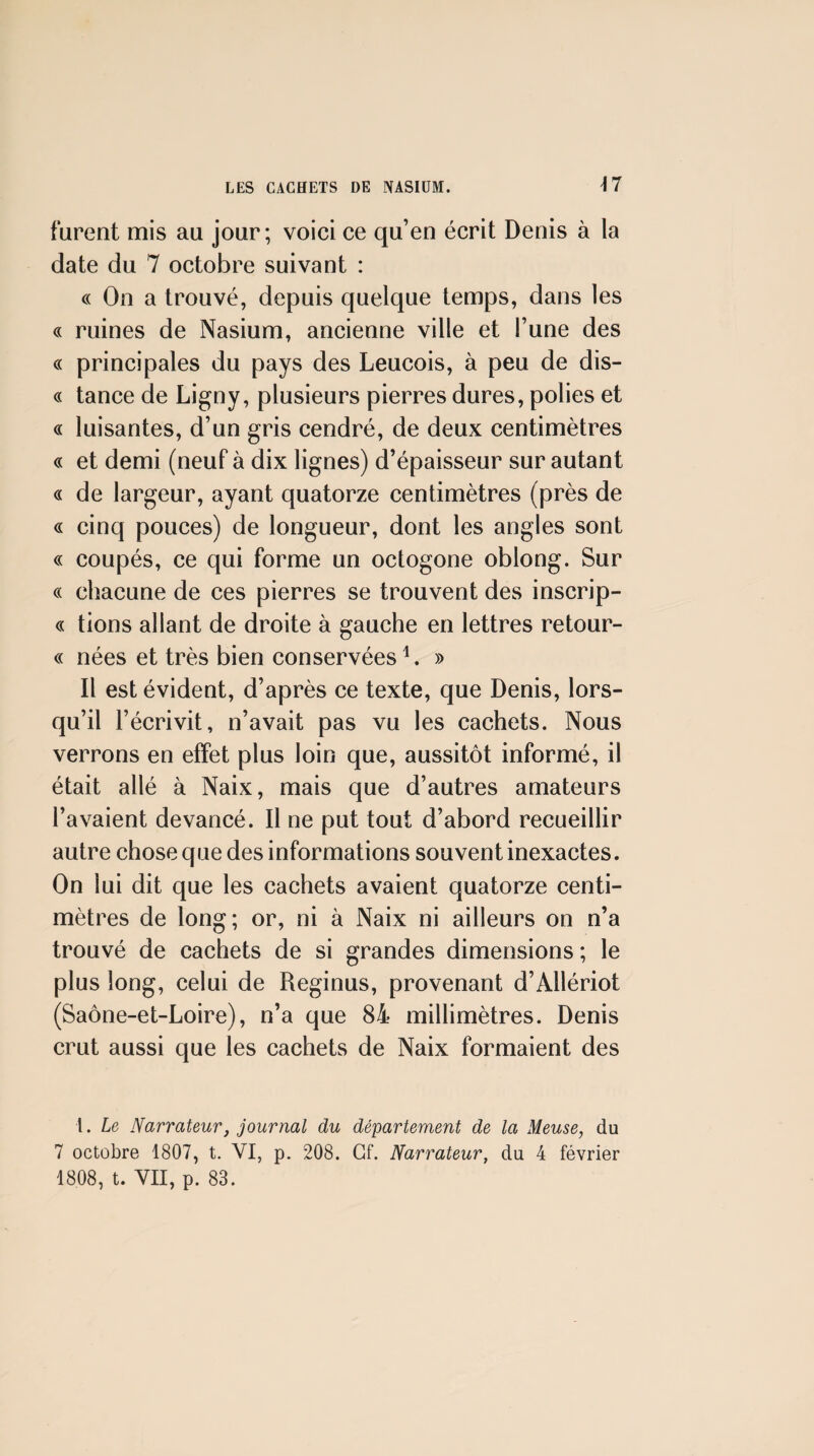 furent mis au jour; voici ce qu’en écrit Denis à la date du 7 octobre suivant : c( On a trouvé, depuis quelque temps, dans les « ruines de Nasium, ancienne ville et l’une des « principales du pays des Leucois, à peu de dis- « tance de Ligny, plusieurs pierres dures, polies et « luisantes, d’un gris cendré, de deux centimètres « et demi (neuf à dix lignes) d’épaisseur sur autant « de largeur, ayant quatorze centimètres (près de « cinq pouces) de longueur, dont les angles sont « coupés, ce qui forme un octogone oblong. Sur c( chacune de ces pierres se trouvent des inscrip- « lions allant de droite à gauche en lettres retour- « nées et très bien conservées ^. » Il est évident, d’après ce texte, que Denis, lors¬ qu’il l’écrivit, n’avait pas vu les cachets. Nous verrons en effet plus loin que, aussitôt informé, il était allé à Naix, mais que d’autres amateurs l’avaient devancé. Il ne put tout d’abord recueillir autre chose que des informations souvent inexactes. On lui dit que les cachets avaient quatorze centi¬ mètres de long; or, ni à Naix ni ailleurs on n’a trouvé de cachets de si grandes dimensions ; le plus long, celui de Reginus, provenant d’Allériot (Saône-et-Loire), n’a que 84 millimètres. Denis crut aussi que les cachets de Naix formaient des l. Le Narrateur, journal du département de la Meuse, du 7 octobre 1807, t. VI, p. 208. Gf. Narrateur, du 4 février 1808, t. VII, p. 83.