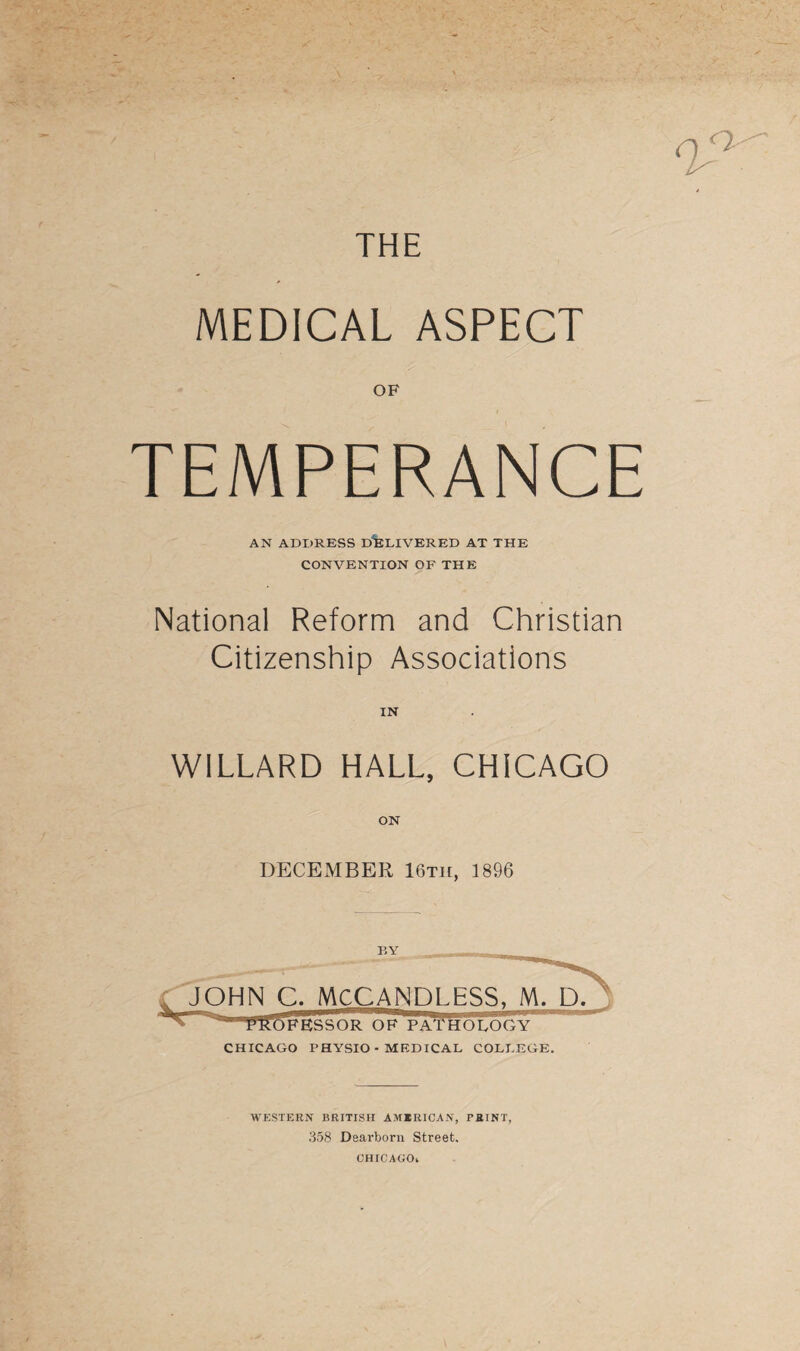 MEDICAL ASPECT OF TEMPERANCE AN ADDRESS DELIVERED AT THE CONVENTION OF THE National Reform and Christian Citizenship Associations IN WILLARD HALL, CHICAGO ON DECEMBER 16th, 1896 BY C. MCCANDLESS, M. D. 1 a*ra,^5FESSOR OF PATHOLOGY CHICAGO PHYSIO - MEDICAL COLLEGE. WESTERN BRITISH AMERICAN, THINT, 358 Dearborn Street. CHICAGO*