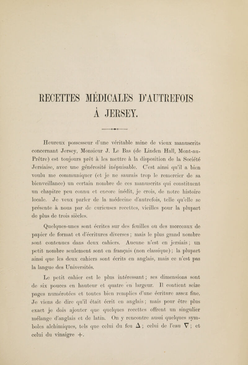 REOETTES MEDIOALES D’AUTREFOIS Heureux possesseiir d’une veritable mine de vieux manuscrits concernant Jersey, Alonsieur J. Le Bas (de Linden Hall, Mont-au- Pretre) est toujours pret a les niettre a la disposition de la Society Jersiaise, avec une gen6rosite inepuisable. C’est ainsi qu’il a bien voulu me communiquer (et je ne sanrais trop le remercier de sa bienveillance) un certain nombre de ces mamiscrits qui constituent un chapitre pen connu et encore inedit, je crois, de notre histoire locale. Je venx parler de la medecine d’aiitrefois, telle qu’elle se presente a nous par do curieuses recettes, vieilles pour la plupart de plus de trois siecles. Quelques-unes sent ecrites sur des feuilles oti des morceaux de papier de format et d’ecritures diverses; mais le plus grand nombre sont contenues dans deux cahiers. Aucune n’est en jersiais; un petit nombre seulement sont en fran^ais (non classique) ; la plupart ainsi que les deux cahiers sont ecrits en anglais, mais ce n’est pas la langiie des Universites. Le joetit cahier est le plus interessant; ses dimensions sont de six polices en hauteur et quatre en largeur. II contient seize pages numerotees et toutes bien renqilies d’une ecriture assez fine. Je viens de dire qu’il etait ecrit en anglais; mais pour etre plus exact je dois ajouter que quelques recettes offrent un singulier melange d’anglais et de latin. On y rencontre aussi quelques sym- boles alchimiques, tels que celui du feu A ; celui de I’eau V ; et celui du vinaigre +.