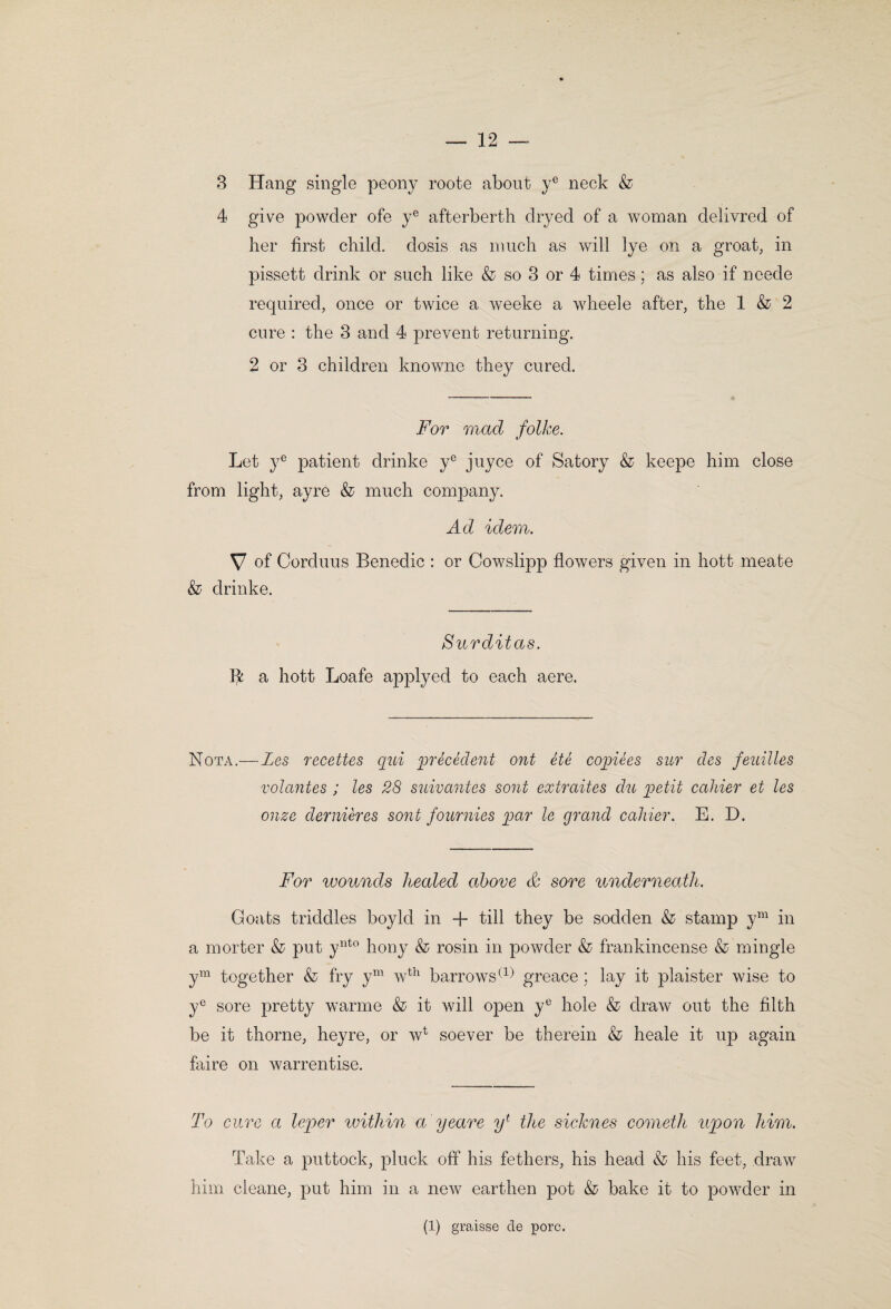 3 Hang single peony roote about y® neck & 4 give powder ofe y® afterberth dryed of a woman delivred of her first child, dosis as much as will lye on a groat, in pissett drink or such like & so 3 or 4 times; as also if neede recpired, once or twice a weeke a wheele after, the 1 & 2 cure : the 3 and 4 prevent returning. 2 or 3 children knowne they cured. For mad folke. Let y® patient drinke y® juyce of Satory & keepe him close from light, ayre & much company. Ad idem. V of Corduus Benedic : or Cowslipp flowers given in hott meate & drinke. Surditas. fk a hott Loafe applyed to each aere. Nota.—Zes recettes qui precedent ont ete copiees sur des feuilles volantes ; les 28 suivmites sont extraites du petit cahier et les onze dernieres sont fonrnies par le grand cahier. E. D. For wounds healed above & sore underneath. Goafs triddles boyld in + till they be sodden & stamp y^^^ in a morter & put y^^^^ hony & rosin in powder & frankincense & mingle y^^^ together & fry y^^^ w^^ barrows greace ; lay it plaister wise to y® sore pretty warme & it will open y^^ hole & draw out the filth be it thorne, heyre, or w^ soever be therein & heale it up again faire on warrentise. To cure a leper within a yeare the sicknes cometh upon him. Take a puttock, pluck off his fethers, his head & his feet, draw him cleane, put him in a new earthen pot & bake it to powder in (1) graisse de pore.