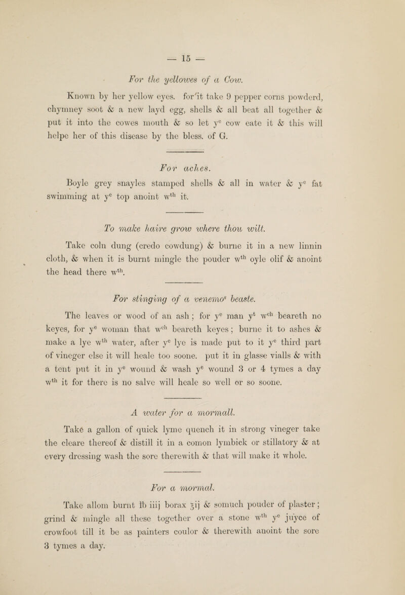 For the yellotves of a Cow. Known by her yellow eyes, forht take 9 pepper corns powderd, chymney soot & a now layd egg, shells & all beat all together & put it into the cowes mouth & so let y^^ cow eate it & this will helpe her of this disease by the bless, of G. For aches. Boyle grey snayles stamped shells & all in water & y® fat swimming at y® top anoint w^^^ it. To make haire grow where thou wilt. Take coin dung (credo cowdung) & burne it in a new linnin cloth, & when it is burnt mingle the ponder w^^^ 03de olif & anoint the head there w^^. For stinging of a venemo^ heaste. The leaves or wood of an ash ; for y® man y^ w'^^^ beareth no keyes, for y® woman that w^^^ beareth keyes ; burne it to ashes & make a lye w^^^ water, after y® lye is made put to it y® third part of vineger else it will heale too soone. put it in glasse vialls & with a tent put it in y^ wound & wash y® wound 3 or 4 tymes a day w^^^ it for there is no salve will heale so well or so soone. A water for a mormall. Take a gallon of quick lyme quench it in strong vineger take the cleare thereof & distill it in a comon lymbick or stillatory & at every dressing wash the sore therewith & that will make it whole. For a mormal. Take allom burnt ib iiij borax ^ij & somuch ponder of plaster; grind & mingle all these together over a stone w^^' y juyce of crowfoot till it be as painters coulor & therewith anoint the sore 3 tymes a da)^