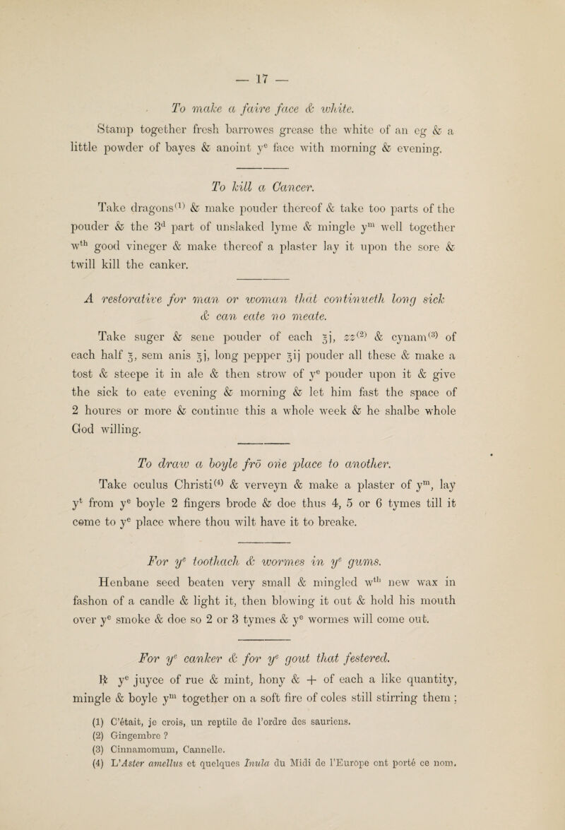 To make a fairs face S: white. Stamp together fresh harrowes grease the white of an eg & a little powder of hayes & anoint y® face with morning & evening. To hill a Cancer. Take dragons^t) ^ make ponder thereof & take too parts of the ponder & the 3^ part of nnslaked lyme & mingle y^^^ well together w^^ good vineger & make thereof a plaster lay it upon the sore & twill kill the canker. A restorative for man or woman that contimieth long sick th can cate no meate. Take snger & sene ponder of each 5], & cynam<^^) of each half sem anis gj, long pepper §ij ponder all these & make a tost & steepe it in ale & then strow of y® ponder upon it & give the sick to eate evening & morning & let him fast the space of 2 honres or more & continne this a whole week & he shalbe whole God willing. To draiv a hoyle fro one place to another. Take ocnlns Christi^^^ & verveyn & make a plaster of y^g lay y^ from y® boyle 2 fingers brode & doe thus 4, 5 or 6 tymes till it come to y® place where thon wilt have it to breake. For y^ toothlach & wormes in y^ gums. Henbane seed beaten very small & mingled w^^' new wax in fashon of a candle & light it, then blowing it ont & hold his month over y® smoke & doe so 2 or 3 tymes & y® wormes will come ont. For 2/® canker & for y^ gout that festered. y® jnyce of rne & mint, hony & + of each a like quantity, mingle & boyle y^^^ together on a soft fire of coles still stirring them ; (1) C’etait, je crois, mi reptile de Tordre des sauriens. (2) Gingembre ? (3) Cinnamomum, Cannelle. (4) L’^s^^r cmielhis et qnelques Imda du Midi de f Europe ont porte ce nom.