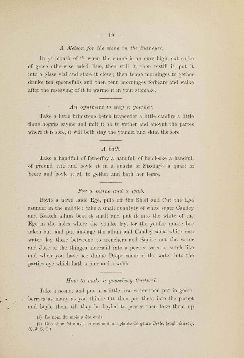 A Metson for the stone in the kidneyes. In y® month of when the sunne is an onre high, cut earbe of grace otherwise caled Rue, then still it, then restill it, put it into a glase vial and store it close ; then tenne morninges to gether drinke ten spoonefulls and then tenn morninges forbeare and walke after the reseaving of it to warme it in your stomake. An oyntment to stay a youmer. Take a little brimstone beten toapouder a little camfire a little finne hogges sayme and milt it all to gether and anoynt the partes where it is sore, it will both stay the youmer and skim the sore. A hath. Take a handfull of fetherfoy a handfull of hemlocke a handful 1 of ground ivie and boyle it in a quarte of Sissing^^^ a quart of beere and boyle it all to gether and bath her leggs. For a pinne and a luehh. Boyle a newe laide Ege, pille off the Shell and Cut the Ege asunder in the middle : take a small quantyty of white suger Candey and Roatch allum beat it small and put it into the white of the Ege in the holes Avhere the youlke lay, for the youlke muste bee taken out, and put amonge the allum and Candey some white rose water, lay these betweene to trenchers and Squise out the water and Juse of the thinges aforesaid into a pewter saser or sutch like and when you have soe dunne Drope some of the water into the parties eye which hath a pine and a webb. How to make a goiisehery Gusturd. Take a posnet and put in a little rose water then put in goose- berryes as many as you thinko fiitt then put them into the posnet and boyle them till they be boyled to peaces then take them up (1) Le nom du mois a ete omis. (2) Decoction faite avec la racinc d’unc plante du genre Berle, (angl. skirret). (C. J. S. T.)