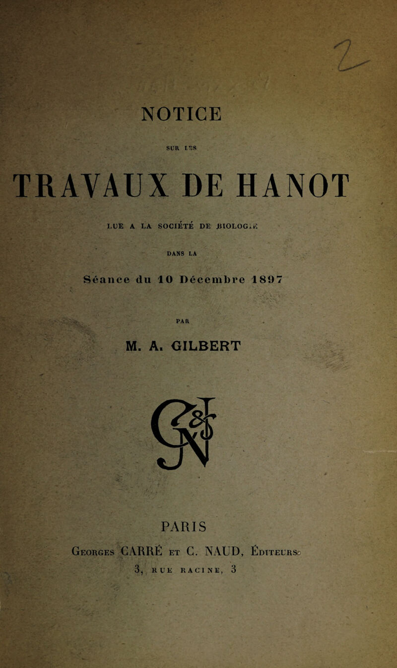 SUR l'îS TRAVAUX DE HANOT LUE A LA SOCIÉTÉ DE .BIOLOGIE DANS LA Séance du 10 Décembre 1897 ■ . - PAR M. A. GILBERT PARIS Georges GiARRÉ et C. N AUD, Éditeurs ■'» : , 3, RUE RACINE, 3