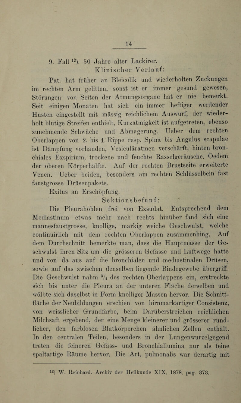 9. Fall l2). 50 Jahre alter Lackirer. Klinischer Verlauf: Pat. hat früher an Bleicolik und wiederholten Zuckungen im rechten Arm gelitten, sonst ist er immer gesund gewesen, Störungen von Seiten der Atmungsorgane hat er nie bemerkt. Seit einigen Monaten hat sich ein immer heftiger werdender Husten eingestellt mit massig reichlichem Auswurf, der wieder¬ holt blutige Streifen enthielt, Kurzatmigkeit ist aufgetreten, ebenso zunehmende Schwäche und Abmagerung. Ueber dem rechten Oberlappen von 2. bis 4. Kippe resp. Spina bis Angulus scapulae ist Dämpfung vorhanden, Vesiculäratmen verschärft, hinten bron¬ chiales Exspirium, trockene und feuchte Rasselgeräusche. Oedem der obeien Körperhälfte. Auf der rechten P>rustseite erweiterte Venen. Ueber beiden, besonders am rechten Schlüsselbein fast faustgrosse Drüsenpakete. Exitus an Erschöpfung. Sektionsbefund: Die Pleurahöhlen frei von Exsudat. Entsprechend dem Mediastinum etwas mehr nach rechts hinüber fand sich eine mannesfaustgrosse, knollige, markig weiche Geschwulst, welche continuirlich mit dem rechten Oberlappen zusammenhing. Auf dem Durchschnitt bemerkte man, dass die Hauptmasse der Ge¬ schwulst ihren Sitz um die grösseren Gefässe und Luftwege hatte und von da aus auf die bronchialen und mediastinalen Drüsen, sowie auf das zwischen denselben liegende Bindegewebe Übergriff. Die Geschwulst nahm V4 des rechten Oberlappens ein, erstreckte sich bis unter die Pleura an der unteren Fläche derselben und wölbte sich daselbst in Form knolliger Massen hervor. Die Schnitt¬ fläche der Neubildungen erschien von hirnmarkartiger Consistenz, von weisslicher Grundfarbe, beim Darüberstreichen reichlichen Milchsaft ergebend, der eine Menge kleinerer und grösserer rund¬ licher, den farblosen Blutkörperchen ähnlichen Zellen enthält. In den centralen Teilen, besonders in der Lungenwurzelgegend treten die feineren Gefäss- und Bronchiallumina nur als feine spaltartige Räume hervor. Die Art. pulmonalis war derartig mit 12) W. Reinhard. Archiv der Heilkunde XIX. 1878. pag. 873.