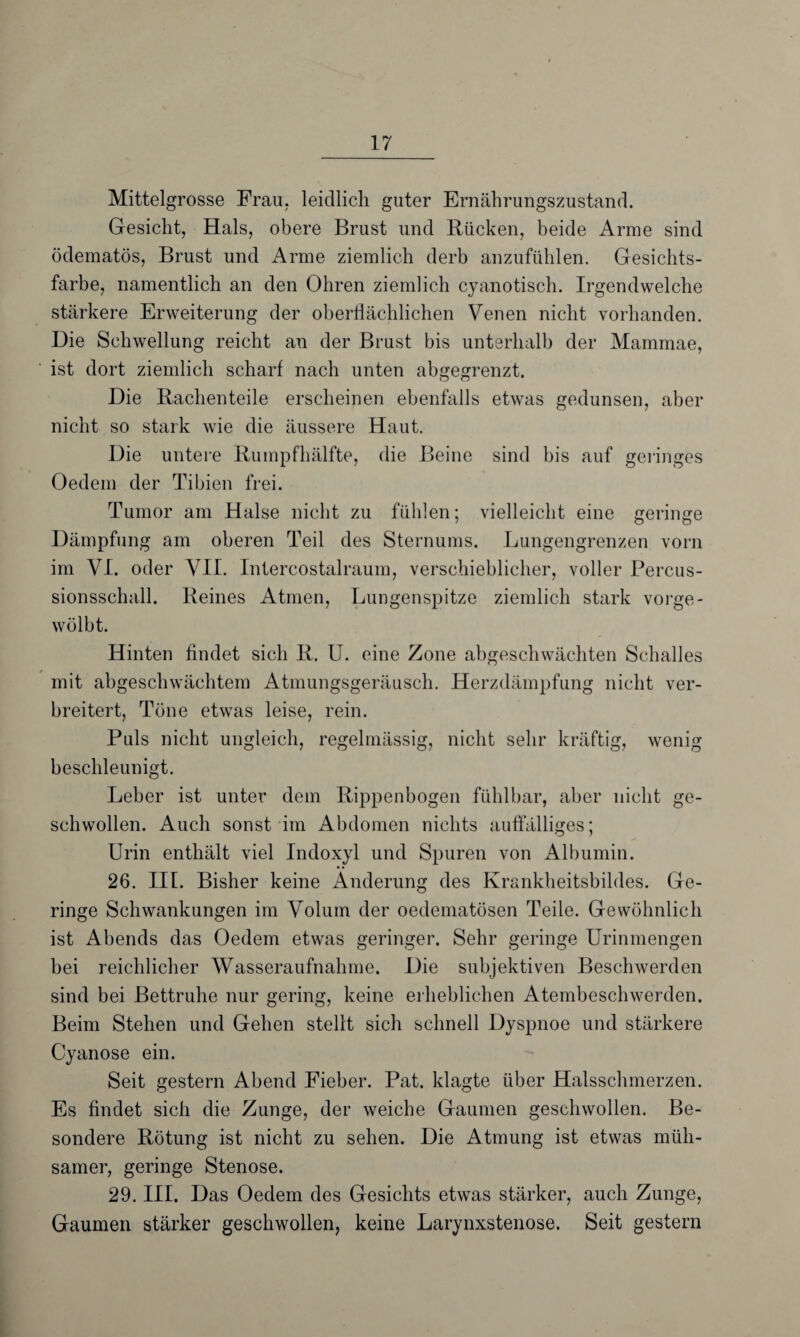 Mittelgrosse Frau, leidlich guter Ernährungszustand. Gesicht, Hals, obere Brust und Bücken, beide Arme sind ödematös, Brust und Arme ziemlich derb anzufühlen. Gesichts¬ farbe, namentlich an den Ohren ziemlich cyanotisch. Irgendwelche stärkere Erweiterung der oberflächlichen Venen nicht vorhanden. Die Schwellung reicht an der Brust bis unterhalb der Mammae, ist dort ziemlich scharf nach unten abgegrenzt. Die Bachenteile erscheinen ebenfalls etwas gedunsen, aber nicht so stark wie die äussere Haut. Die untere Rumpfhälfte, die Beine sind bis auf geringes Oedem der Tibien frei. Tumor am Halse nicht zu fühlen; vielleicht eine geringe Dämpfung am oberen Teil des Sternums. Lungengrenzen vorn im VI. oder VII. Intereostalraum, verschieblicher, voller Percus¬ sionsschall. Beines Atmen, Lungenspitze ziemlich stark vorge¬ wölbt. Hinten findet sich B. U. eine Zone abgeschwächten Schalles mit abgeschwächtem Atmungsgeräusch. Herzdämpfung nicht ver¬ breitert, Töne etwas leise, rein. Puls nicht ungleich, regelmässig, nicht sehr kräftig, wenig beschleunigt. Leber ist unter dem Bippenbogen fühlbar, aber nicht ge¬ schwollen. Auch sonst im Abdomen nichts auffälliges; Urin enthält viel Indoxyl und Spuren von Albumin. 26. III. Bisher keine Änderung des Krankheitsbildes. Ge¬ ringe Schwankungen im Volum der oedematösen Teile. Gewöhnlich ist Abends das Oedem etwas geringer. Sehr geringe Urinmengen bei reichlicher AVasseraufnahme. Die subjektiven Beschwerden sind bei Bettruhe nur gering, keine erheblichen Atembeschwerden. Beim Stehen und Gehen stellt sich schnell Dyspnoe und stärkere Cyanose ein. Seit gestern Abend Fieber. Pat. klagte über Halsschmerzen. Es findet sich die Zunge, der weiche Gaumen geschwollen. Be¬ sondere Bötung ist nicht zu sehen. Die Atmung ist etwas müh¬ samer, geringe Stenose. 29. III. Das Oedem des Gesichts etwas stärker, auch Zunge, Gaumen stärker geschwollen, keine Larynxstenose. Seit gestern