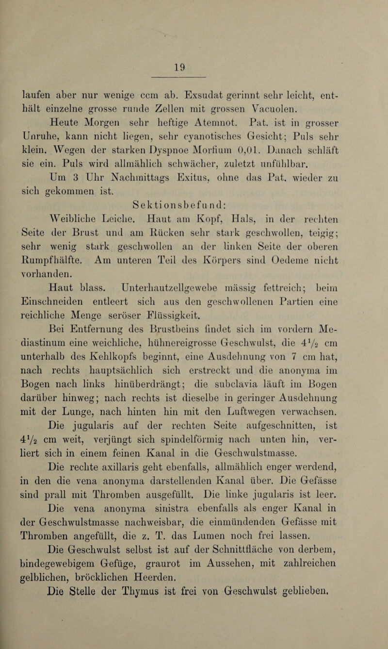 laufen aber nur wenige ccm ab. Exsudat gerinnt sehr leicht, ent¬ hält einzelne grosse runde Zellen mit grossen Vacuolen. Heute Morgen sehr heftige Atemnot. Pat. ist in grosser Unruhe, kann nicht liegen, sehr cyanotisclies Gesicht; Puls sehr klein. Wegen der starken Dyspnoe Morfium 0,01. Danach schläft sie ein. Puls wird allmählich schwächer, zuletzt unfühlbar. Um 3 Uhr Nachmittags Exitus, ohne das Pat. wieder zu sich gekommen ist. Sektionsbefund: Weibliche Leiche. Haut am Kopf, Hals, in der rechten Seite der Brust und am Rücken sehr stark geschwollen, teigig; sehr wenig stark geschwollen an der linken Seite der oberen Rumpfhälfte. Am unteren Teil des Körpers sind Oedeme nicht vorhanden. Haut blass. Unterhautzellgcwebe mässig fettreich; beim Einschneiden entleert sich aus den geschwollenen Partien eine reichliche Menge seröser Flüssigkeit. Bei Entfernung des Brustbeins findet sich im vordem Me¬ diastinum eine weichliche, hühnereigrosse Geschwulst, die 41/* cm unterhalb des Kehlkopfs beginnt, eine Ausdehnung von 7 cm hat, nach rechts hauptsächlich sich erstreckt und die anonyma im Bogen nach links hinüberdrängt; die subclavia läuft im Bogen darüber hinweg; nach rechts ist dieselbe in geringer Ausdehnung mit der Lunge, nach hinten hin mit den Luftwegen verwachsen. Die jugularis auf der rechten Seite aufgeschnitten, ist 4Va cm weit, verjüngt sich spindelförmig nach unten hin, ver¬ liert sich in einem feinen Kanal in die Geschwulstmasse. Die rechte axillaris geht ebenfalls, allmählich enger werdend, in den die vena anonyma darstellenden Kanal über. Die Gefässe sind prall mit Thromben ausgefüllt. Die linke jugularis ist leer. Die vena anonyma sinistra ebenfalls als enger Kanal in der Geschwulstmasse nachweisbar, die einmündenden Gefässe mit Thromben angefüllt, die z. T. das Lumen noch frei lassen. Die Geschwulst selbst ist auf der Schnittfläche von derbem, bindegewebigem Gefüge, graurot im Aussehen, mit zahlreichen gelblichen, bröcklichen Heerden. Die Stelle der Thymus ist frei von Geschwulst geblieben.