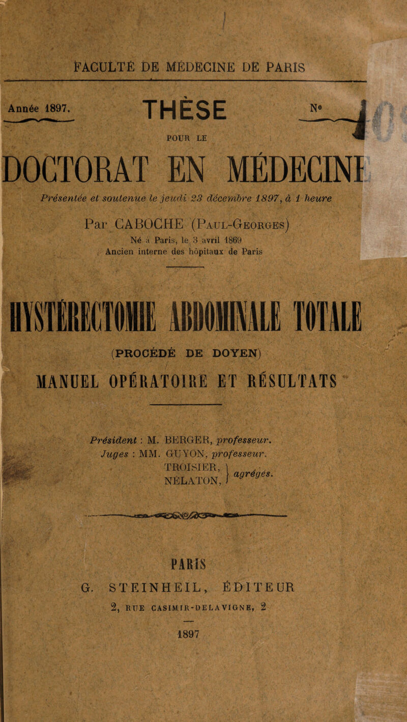 Année 1897. THÈSE POUR LE DOCTORAT EN MÉDECINI Présentée et soutenue le jeudi 23 décembre 1897, à 1 heure Par CABOCHE (Paul-Georges) Né a Paris, le 3 avril 1869 : Ancien interne des hôpitaux de Paris (PROCÉDÉ DE DOYEN) MANUEL OPÉRATOIRE ET RÉSULTATS SÊSè»U-' Président : M. BERGER, professeur. Juges : MM. GUYON, professeur. TROJSIER, NÉLATON, ( J agrégés. y. t r - -ce»** PARIS G. STEINHEIL, ÉDITEUR 2, RUE CASIMIR-DELÀVIGNE, 2 1897