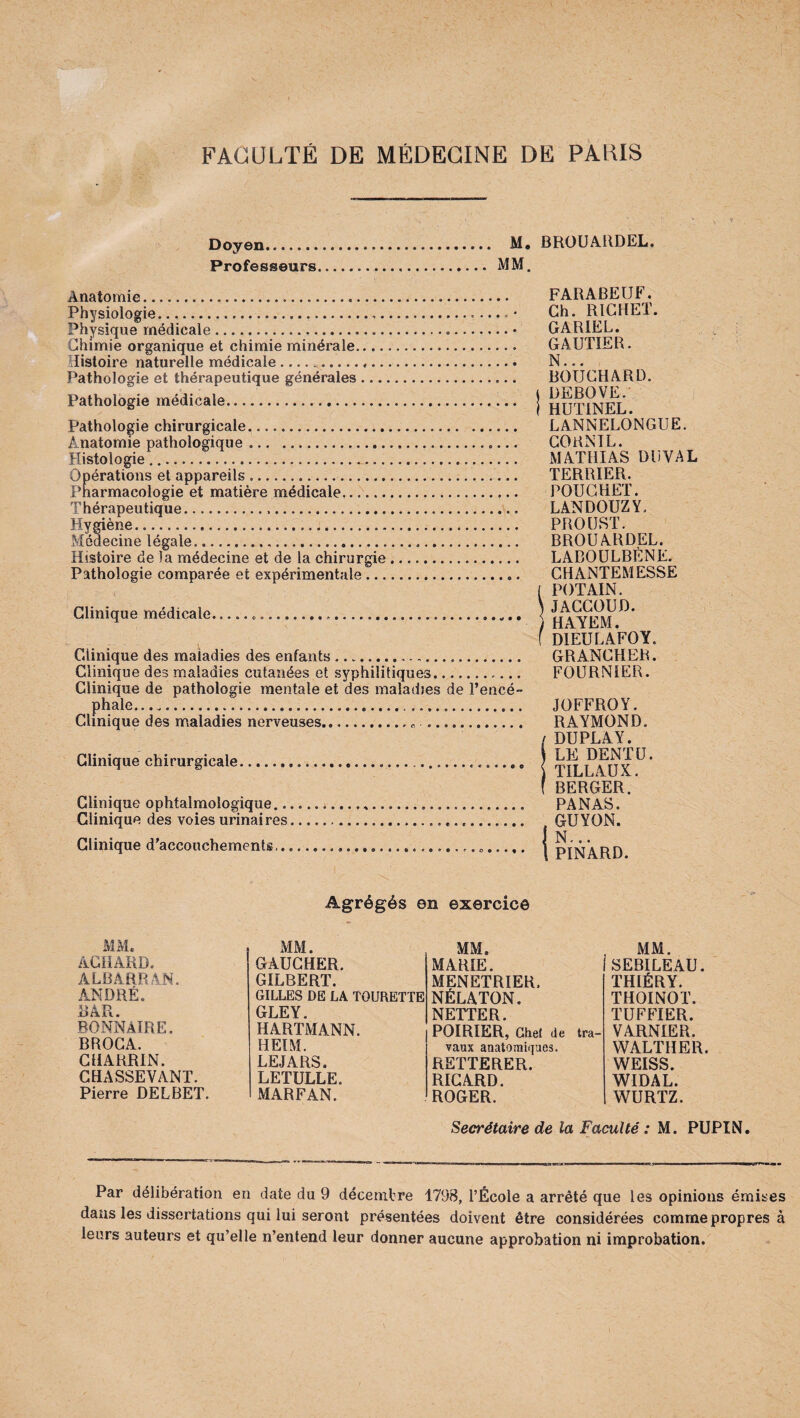 Doyen. M. Professeurs.... MM. BROUARDEL. Anatomie. Physiologie... Physique médicale. Chimie organique et chimie minérale. Histoire naturelle médicale..... Pathologie et thérapeutique générales Pathologie médicale. Pathologie chirurgicale.... Anatomie pathologique. Histologie. Opérations et appareils. Pharmacologie et matière médicale. Thérapeutique... Hygiène. Médecine légale. Histoire de )a médecine et de la chirurgie Pathologie comparée et expérimentale ... Clinique médicale. Clinique des maladies des enfants... Clinique des maladies cutanées et syphilitiques. Clinique de pathologie mentale et des maladies de l’encé¬ phale.. ...... Clinique des maladies nerveuses.. .. Clinique chirurgicale. c e • • e e Clinique ophtalmologique... Clinique des voies urinaires. Clinique d’accouchements... FARABEUF. Ch. RICHET. GARIEL. GAUTIER. N... BOUCHARD, i DEBOVE. j HUTINEL. LANNELONGUE. CORNIL. MATHIAS DU VAL TERRIER. POUCHET. LANDOUZY, PROUST. BROUARDEL. LABOULBÈNE. CHANTEMESSE ( POT AIN. 5 JACCOUD. i HAYEM. f DIEULAFOY. GRANCHER. FOURNIER. JOFFROY. RAYMOND. DUPLAY. LE DENTU. TILLAUX. BERGER. PANAS. GUYON. N... PINARD. Agrégés on exercice MM. ACHARD. ÀLÜARRAN. ANDRÉ. BAR. BONNÀIRE. BROCA. CHARRIN. CHASSEVANT. Pierre DELBET. MM. MM. GAUCHER. MARIE. GILBERT. MENETRIER. GILLES DE LA TOURETTE NÉLATON. GLEY. NETTER. HARTMANN. POIRIER, Ghel de tra¬ HEIM. vaux anatomiques. LEJARS. RETTERER. LETULLE. RICARD. MARFAN. ROGER. . MM. 'SEBILEAU. THIÉRY. THOINOT. TUFFIER. VARNIER. WALTHER. WEISS. WIDAL. WURTZ. Secrétaire de la Faculté : M. PUPIN. Par délibération en date du 9 décembre 1798, l’École a arrêté que les opinions émises dans les dissertations qui lui seront présentées doivent être considérées comme propres à leurs auteurs et qu’elle n’entend leur donner aucune approbation ni improbation.