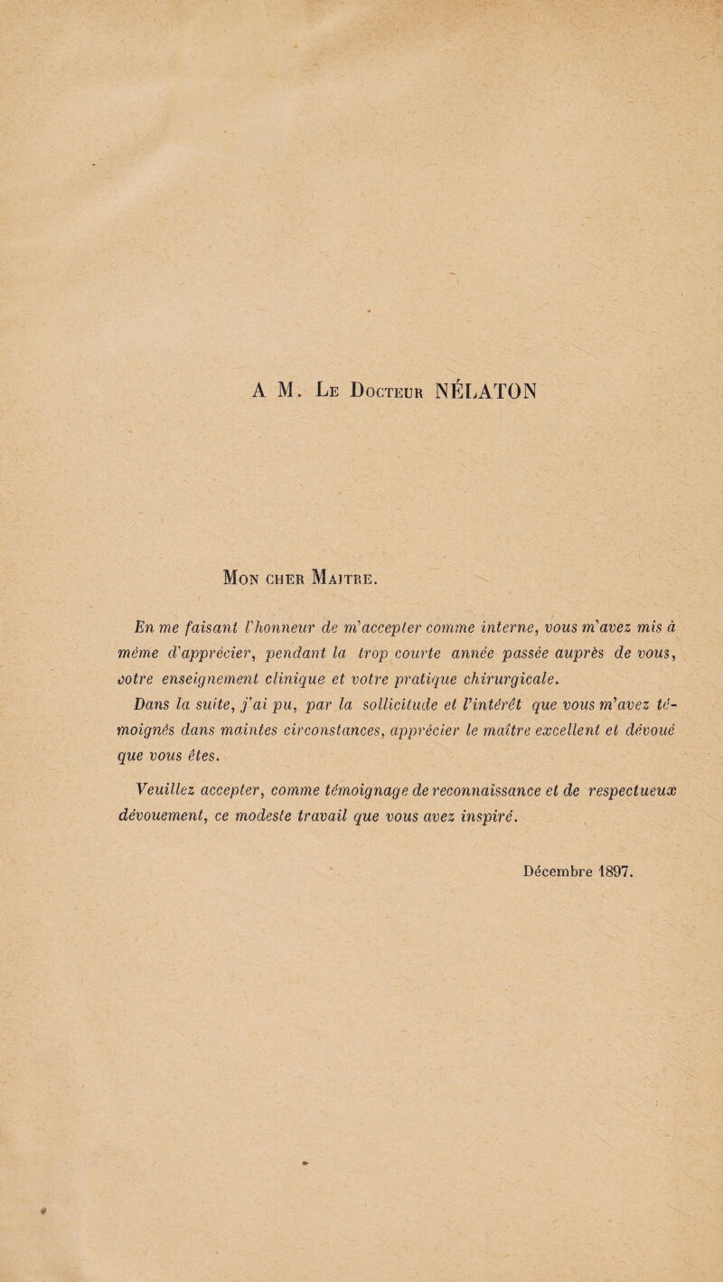 AM. Le Docteur NÉLATON Mon cher Maître. En me faisant l'honneur de m'accepter comme interne, vous m'avez mis à même d'apprécier, pendant la trop courte année passée auprès de vous, cotre enseignement clinique et votre pratique chirurgicale. Dans la suite, j'ai pu, par la sollicitude et l'intérêt que vous m'avez té¬ moignés dans maintes circonstances, apprécier le maître excellent et dévoué que vous êtes. Veuillez accepter, comme témoignage de reconnaissance et de respectueux dévouement, ce modeste travail que vous avez inspiré. Décembre 1897.