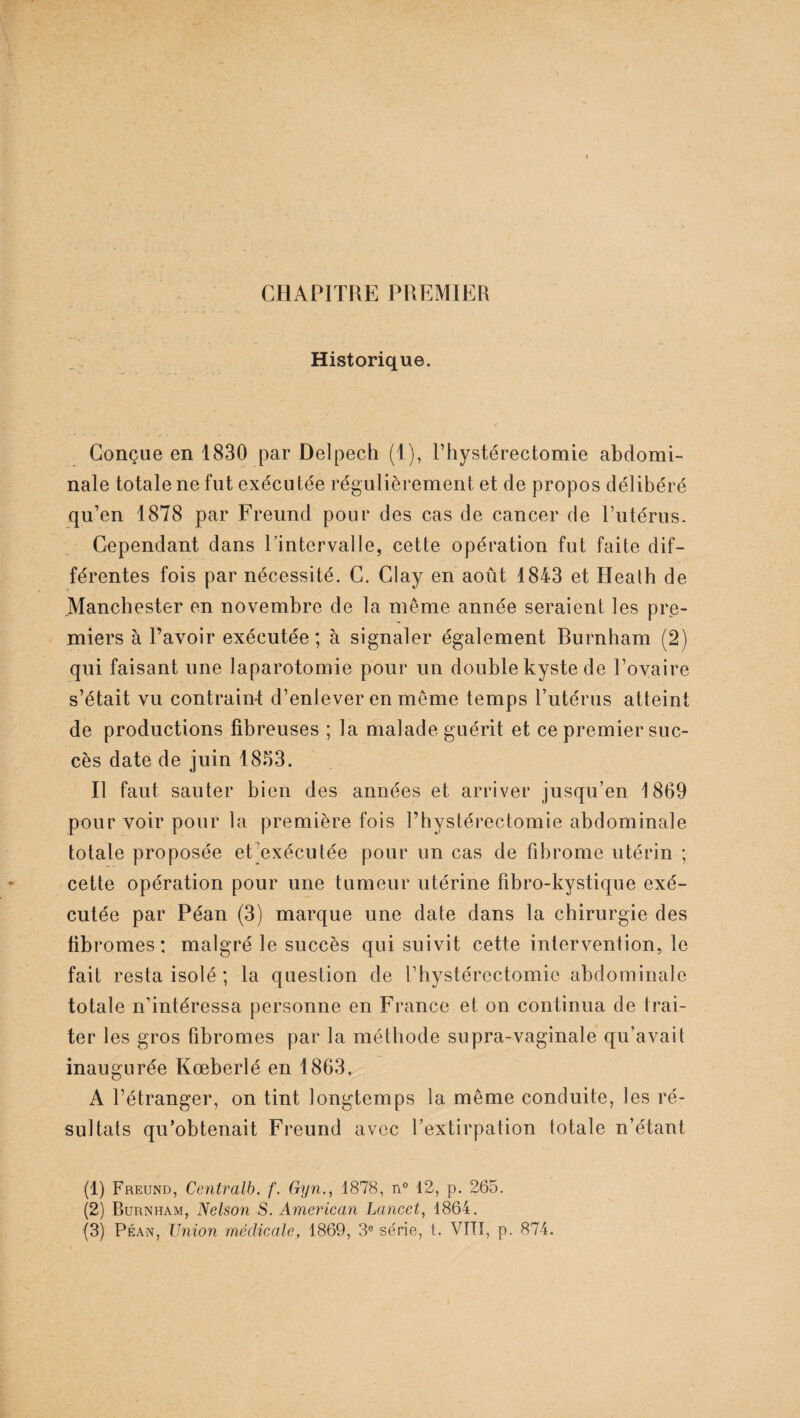 CHAPITRE PREMIER Historique. Conçue en 1830 par Delpech (1), l’hystérectomie abdomi¬ nale totale ne fut exécutée régulièrement et de propos délibéré qu’en 1878 par Freund pour des cas de cancer de l’utérus. Cependant dans l'intervalle, cette opération fut faite dif¬ férentes fois par nécessité. C. Clay en août 1843 et Heath de .Manchester en novembre de la même année seraient les pre¬ miers à l’avoir exécutée; à signaler également Burnham (2) qui faisant une laparotomie pour un double kyste de l’ovaire s’était vu contraint d’enlever en même temps l’utérus atteint de productions fibreuses ; la malade guérit et ce premier suc¬ cès date de juin 1833. Il faut sauter bien des années et arriver jusqu’en 1869 pour voir pour la première fois l’hystérectomie abdominale totale proposée et exécutée pour un cas de fibrome utérin ; cette opération pour une tumeur utérine fibro-kystique exé¬ cutée par Péan (3) marque une date dans la chirurgie des fibromes: malgré le succès qui suivit cette intervention, le fait resta isolé ; la question de l’hystéreetomic abdominale totale n’intéressa personne en France et on continua de trai¬ ter les gros fibromes par la méthode supra-vaginale qu’avait inaugurée Kœberlé en 1863. A l’étranger, on tint longtemps la même conduite, les ré¬ sultats qu’obtenait Freund avec l’extirpation totale n’étant (1) Freund, Centralh. f. Gyn., 1878, n° 12, p. 265. (2) Burnham, Nelson S. American Lancet, 1864. (3) Péan, Union médicale, 1869, 3e série, t. VITÏ, p. 874.