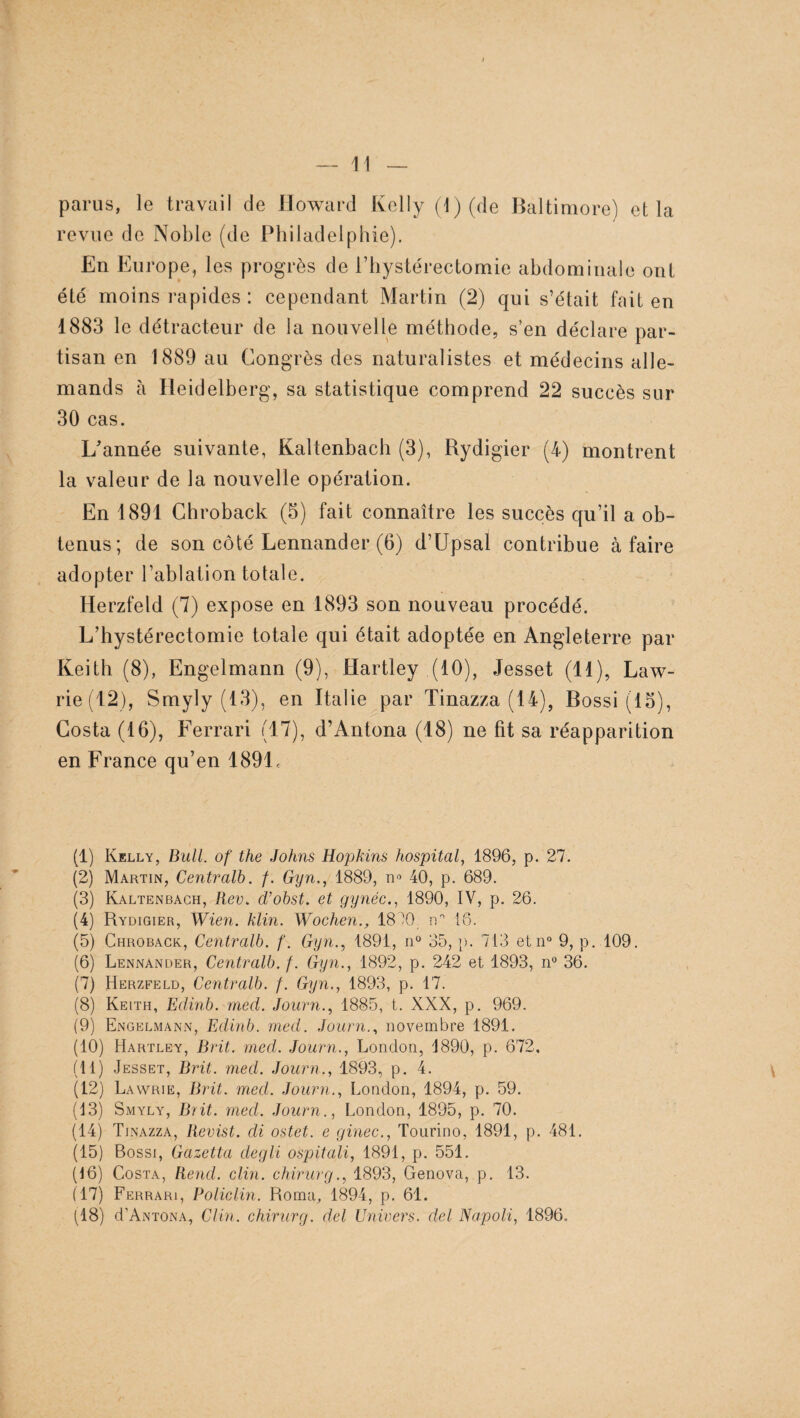 parus, le travail de Howard Kelly (J) (de Baltimore) et la revue de Noble (de Philadelphie). En Europe, les progrès de i’hystérectomie abdominale ont été moins rapides : cependant Martin (2) qui s’était fait en 1883 le détracteur de la nouvelle méthode, s’en déclare par¬ tisan en 1889 au Congrès des naturalistes et médecins alle¬ mands à Heidelberg, sa statistique comprend 22 succès sur 30 cas. L'année suivante, Kaltenbach (3), Rydigier (4) montrent la valeur de la nouvelle opération. En 1891 Chroback (5) fait connaître les succès qu’il a ob¬ tenus; de son côté Lennander (6) d’Upsal contribue à faire adopter l’ablation totale. Herzfeld (7) expose en 1893 son nouveau procédé. L’hystérectomie totale qui était adoptée en Angleterre par Keith (8), Engelmann (9), Hartley (10), Jesset (11), Law- rie(12), Smyly (13), en Italie par Tinazza (14), Bossi (13), Costa (16), Ferrari (17), d’Antona (18) ne fit sa réapparition en France qu’en 189L (1) Kelly, Bull, of the Johns Hopkins hospital, 1896, p. 27. (2) Martin, Centrait). f. Gyn., 1889, n° 40, p. 689. (3) Kaltenbach, Rev. d’obst. et gynéc., 1890, IV, p. 26. (4) Rydigier, Wien. klin. Wochen., 18^0 n'1 11 16. (5) Chroback, Centralb. f. Gyn., 1891, n° 35, p. 713 etn° 9, p. 109. (6) Lennander, Centralb. f. Gyn., 1892, p. 242 et 1893, n° 36. (7) Herzfeld, Centralb. f. Gyn., 1893, p. 17. (8) Keith, Edinb. med. Journ., 1885, t. XXX, p. 969. (9) Engelmann, Edinb. med. Journ., novembre 1891. (10) Hartley, Brit. med. Journ., London, 1890, p. 672. (11) Jesset, Brit. med. Journ., 1893, p. 4. (12) Lawrie, Brit. med. Journ., London, 1894, p. 59. (13) Smyly, Brit. med. Journ., London, 1895, p. 70. (14) Tinazza, Revist. di ostet. e ginec., Tourino, 1891, p. 481. (15) Bossi, Gazetta clegli ospitali, 1891, p. 551. (16) Costa, Rend. clin, chirurg., 1893, Genova, p. 13. (17) Ferrari, Policlin. Roma, 1894, p. 61. (18) d’ANTONA, Clin, chirurg. del Univers, del Napoli, 1896.