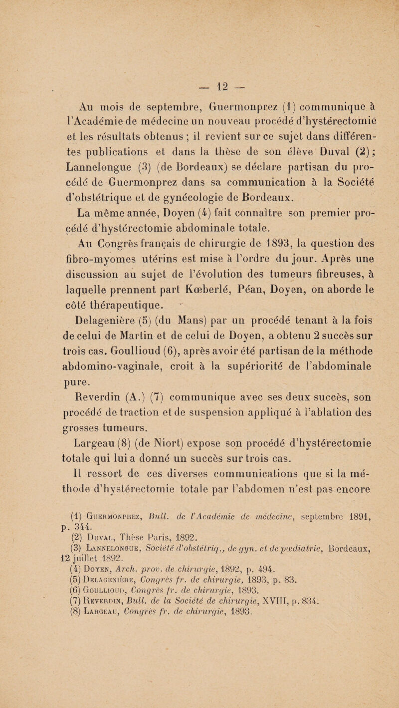 12 Au mois de septembre, Guermonprez (1) communique à l’Académie de médecine un nouveau procédé d’hystérectomie et les résultats obtenus ; il revient sur ce sujet dans différen¬ tes publications et dans la thèse de son élève Duval (2) ; Lannelongue (3) (de Bordeaux) se déclare partisan du pro¬ cédé de Guermonprez dans sa communication à la Société d’obstétrique et de gynécologie de Bordeaux. La môme année, Doyen (4) fait connaître son premier pro¬ cédé d’hystérectomie abdominale totale. Au Congrès français de chirurgie de 1893, la question des fibro-myomes utérins est mise à l’ordre du jour. Après une discussion au sujet de l’évolution des tumeurs fibreuses, à laquelle prennent part Kœberlé, Péan, Doyen, on aborde le côté thérapeutique. Delagenière (5) (du Mans) par un procédé tenant à la fois de celui de Martin et de celui de Doyen, a obtenu 2 succès sur trois cas. Goullioud (6), après avoir été partisan de la méthode abdomino-vaginale, croit à la supériorité de l’abdominale pure. Reverdin (A.) (7) communique avec ses deux succès, son procédé de traction et de suspension appliqué à l’ablation des grosses tumeurs. Largeau (8) (de Niort) expose son procédé d’hystérectomie totale qui lui a donné un succès sur trois cas. IL ressort de ces diverses communications que si la mé¬ thode d’hystérectomie totale par l’abdomen n’est pas encore (1) Guermonprez, Bull, de l'Académie de médecine, septembre 1891, p. 344. (2) Duval, Thèse Paris, 1892. (3) Lannelongue, Société d’obstétriq., de gyn. et de pœdiatrie, Bordeaux, 12 juillet 1892. (4) Doyen, Arch. prov. de chirurgie, 1892, p. 494. (5) Delagenière, Congrès fr. de chirurgie, 1893, p. 83. (6) Goullioud, Congrès fr. de chirurgie, 1893. (7) Reverdin, Bull, de la Société de chirurgie, XVIII, p. 834.