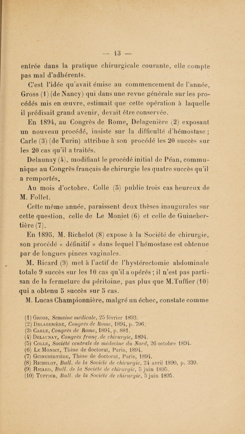 entrée dans la pratique chirurgicale courante, elle compte pas mal d’adhérents. C’est l’idée qu’avait émise au commencement de l’année, Gross (1) (de Nancy) qui dans une revue générale sur les pro¬ cédés mis en œuvre, estimait que cette opération à laquelle il prédisait grand avenir, devait être conservée. En 1894, au Congrès de Rome, Delagenière (2) exposant un nouveau procédé, insiste sur la difficulté d’hémostase; Carie (3) (de Turin) attribue à son procédé les 20 succès sur les 20 cas qu’il a traités. Delaunay (4), modifiant le procédé initial de Péan, commu¬ nique au Congrès français de chirurgie les quatre succès qu’il a remportés. Au mois d’octobre. Colle (5) publie trois cas heureux de M. Follet. Cette même année, paraissent deux thèses inaugurales sur cette question, celle de Le Moniet (6) et celle de Guineber- tière (7). En 1895, M. Richelot (8) expose à la Société de chirurgie, son procédé « définitif » dans lequel l’hémostase est obtenue par de longues pinces vaginales. M. Ricard (9) met à l’actif de l’hystérectomie abdominale totale 9 succès sur les 10 cas qu’il a opérés ; il n’est pas parti¬ san de la fermeture du péritoine, pas plus que M.Tuffier (10) qui a obtenu 5 succès sur 5 cas. M. Lucas Championnière, malgré un échec, constate comme (1) Gross, Semaine médicale, 25 février 1893. (2) Delagenière, Congrès de Rome, 1894, p. 796. (3) Carle, Congrès de Rome, 1894, p. 881. (4) Delaunay, Congrès franc, de chirurgie, 1894. (5) Colle, Société centrale de médecine du Nord, 26 octobre 1894. (6) Le Moniet, Thèse de doctorat, Paris, 1894. (7) Guinebertière, Thèse de doctorat, Paris, 1894. (8) Richelot, Bull, de la Sociclé de chirurgie, 24 avril 1890, p. 339. (9) Ricard, Bull, de la Société de chirurgie, 5 juin 1895. (10) Tuffier, Bull, de la Société de chirurgie, 5 juin 1895.