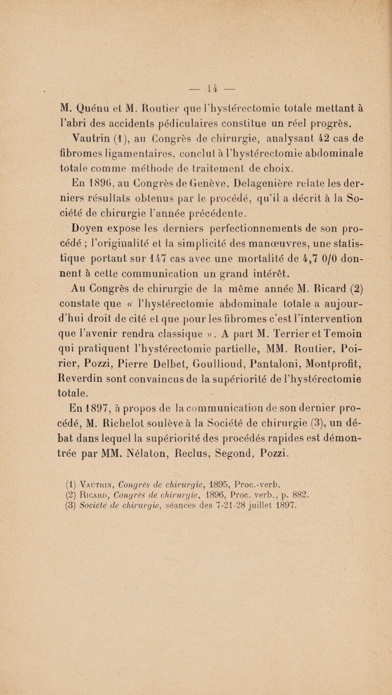M. Quénu et M. Routier que l’hystérectômie totale mettant à l’abri des accidents pédiculaires constitue un réel progrès. Vautrin (1), au Congrès de chirurgie, analysant 42 cas de fibromes ligamentaires, conclut à l’hystérectomie abdominale totale comme méthode de traitement de choix. En 1896, au Gong rès de Genève, Delagenière relate les der¬ niers résultats obtenus par le procédé, qu’il a décrit à la So¬ ciété de chirurgie l’année précédente. Doyen expose les derniers perfectionnements de son pro¬ cédé ; l’originalité et la simplicité des manœuvres, une statis¬ tique portant sur 147 cas avec une mortalité de 4,7 0/0 don¬ nent à cette communication un grand intérêt. Au Congrès de chirurgie de la même année M. Ricard (2) constate que « l’hystérectomie abdominale totale a aujour¬ d’hui droit de cité et que pour les fibromes c’est l’intervention que l’avenir rendra classique ». A part M. Terrier et Témoin qui pratiquent l’hystérectomie partielle, MM. Routier, Poi¬ rier, Pozzi, Pierre Delbet, Goullioud, Pantaloni, Montprofit, Reverdin sont convaincus de la supériorité de l’hystérectomie totale. En 1897, à propos de la communication de son dernier pro¬ cédé, M. Richelot soulève à la Société de chirurgie (8), un dé¬ bat dans lequel la supériorité des procédés rapides est démon¬ trée par MM. Nélaton, Reclus, Segond, Pozzi. (1) Vautrin, Congrès de chirurgie, 1895, Proc.-verb. (2) Ricard, Congrès de chirurgie, 1896, Proc, verb., p. 882. (3) Société de chirurgie, séances des 7-21-28 juillet 1897.