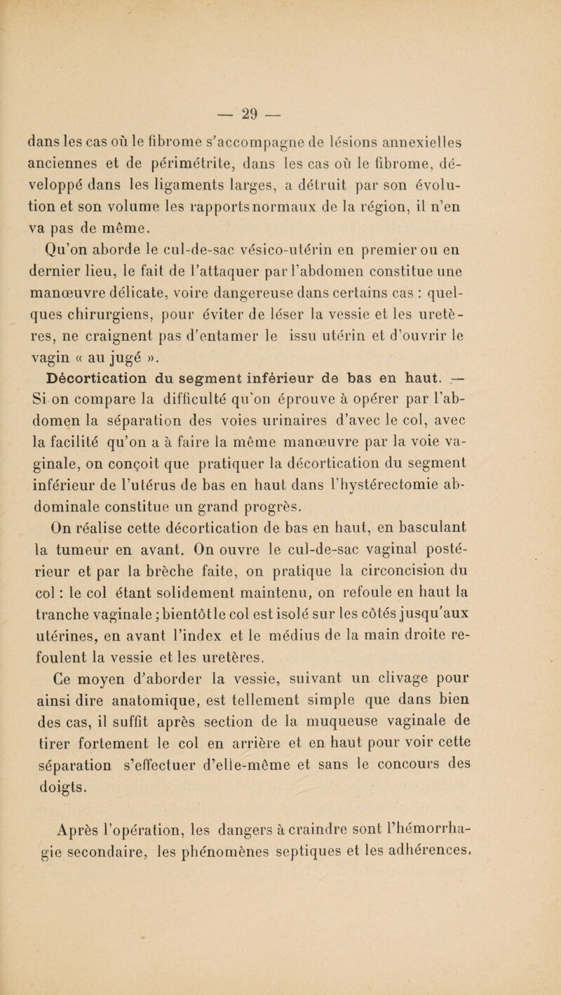 dans les cas où le fibrome s'accompagne de lésions annexielles anciennes et de périmétrite, dans les cas où le fibrome, dé¬ veloppé dans les ligaments larges, a détruit par son évolu¬ tion et son volume les rapports normaux de la région, il n’en va pas de même. Qu’on aborde le cul-de-sac vésico-utérin en premier ou en dernier lieu, le fait de l’attaquer par l’abdomen constitue une manœuvre délicate, voire dangereuse dans certains cas : quel¬ ques chirurgiens, pour éviter de léser la vessie et les uretè¬ res, ne craignent pas d’entamer le issu utérin et d’ouvrir le vagin « au jugé ». Décortication du segment inférieur de bas en haut. — Si on compare la difficulté qu’on éprouve à opérer par l’ab¬ domen la séparation des voies urinaires d’avec le col, avec la facilité qu’on a à faire la même manœuvre par la voie va¬ ginale, on conçoit que pratiquer la décortication du segment inférieur de l’utérus de bas en haut dans l’hystérectomie ab¬ dominale constitue un grand progrès. On réalise cette décortication de bas en haut, en basculant la tumeur en avant. On ouvre le cul-de-sac vaginal posté¬ rieur et par la brèche faite, on pratique la circoncision du col : le col étant solidement maintenu, on refoule en haut la tranche vaginale ; bientôt le col est isolé sur les côtés jusqu’aux utérines, en avant l’index et le médius de la main droite re¬ foulent la vessie et les uretères. Ce moyen d'aborder la vessie, suivant un clivage pour ainsi dire anatomique, est tellement simple que dans bien des cas, il suffit après section de la muqueuse vaginale de tirer fortement le col en arrière et en haut pour voir cette séparation s’effectuer d’elle-même et sans le concours des doigts. Après l’opération, les dangers à craindre sont l’hémorrha¬ gie secondaire, les phénomènes septiques et les adhérences,