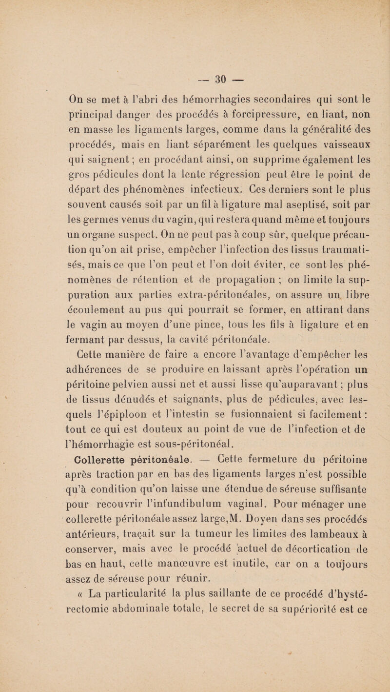 On se met à l’abri des hémorrhagies secondaires qui sont le principal danger des procédés à forcipressure, en liant, non en masse les ligaments larges, comme dans la généralité des procédés, mais en liant séparément les quelques vaisseaux qui saignent ; en procédant ainsi, on supprime également les gros pédicules dont la lente régression peut être le point de départ des phénomènes infectieux. Ces derniers sont le plus souvent causés soit par un fil à ligature mal aseptisé, soit par les germes venus du vagin, qui restera quand même et toujours un organe suspect. On ne peut pas à coup sûr, quelque précau¬ tion qu’on ait prise, empêcher l’infection des tissus traumati¬ sés, mais ce que l’on peut et Ton doit éviter, ce sont les phé¬ nomènes de rétention et de propagation ; on limite la sup¬ puration aux parties extra-péritonéales, on assure un. libre écoulement au pus qui pourrait se former, en attirant dans le vagin au moyen d’une pince, tous les fils à ligature et en fermant par dessus, la cavité péritonéale. Cette manière de faire a encore l’avantage d’empêcher les adhérences de se produire en laissant après l’opération un péritoine pelvien aussi net et aussi lisse qu’auparavant ; plus de tissus dénudés et saignants, plus de pédicules, avec les¬ quels l’épiploon et l’intestin se fusionnaient si facilement : tout ce qui est douteux au point de vue de l’infection et de l’hémorrhagie est sous-péritonéal. Collerette péritonéale. — Cette fermeture du péritoine après traction par en bas des ligaments larges n’est possible qu’à condition qu’on laisse une étendue de séreuse suffisante pour recouvrir l’infundibulum vaginal. Pour ménager une collerette péritonéale assez large,M. Doyen dans ses procédés antérieurs, traçait sur la tumeur les limites des lambeaux à conserver, mais avec le procédé 'actuel de décortication de bas en haut, cette manœuvre est inutile, car on a toujours assez de séreuse pour réunir. « La particularité la plus saillante de ce procédé d’hysté¬ rectomie abdominale totale, le secret de sa supériorité est ce