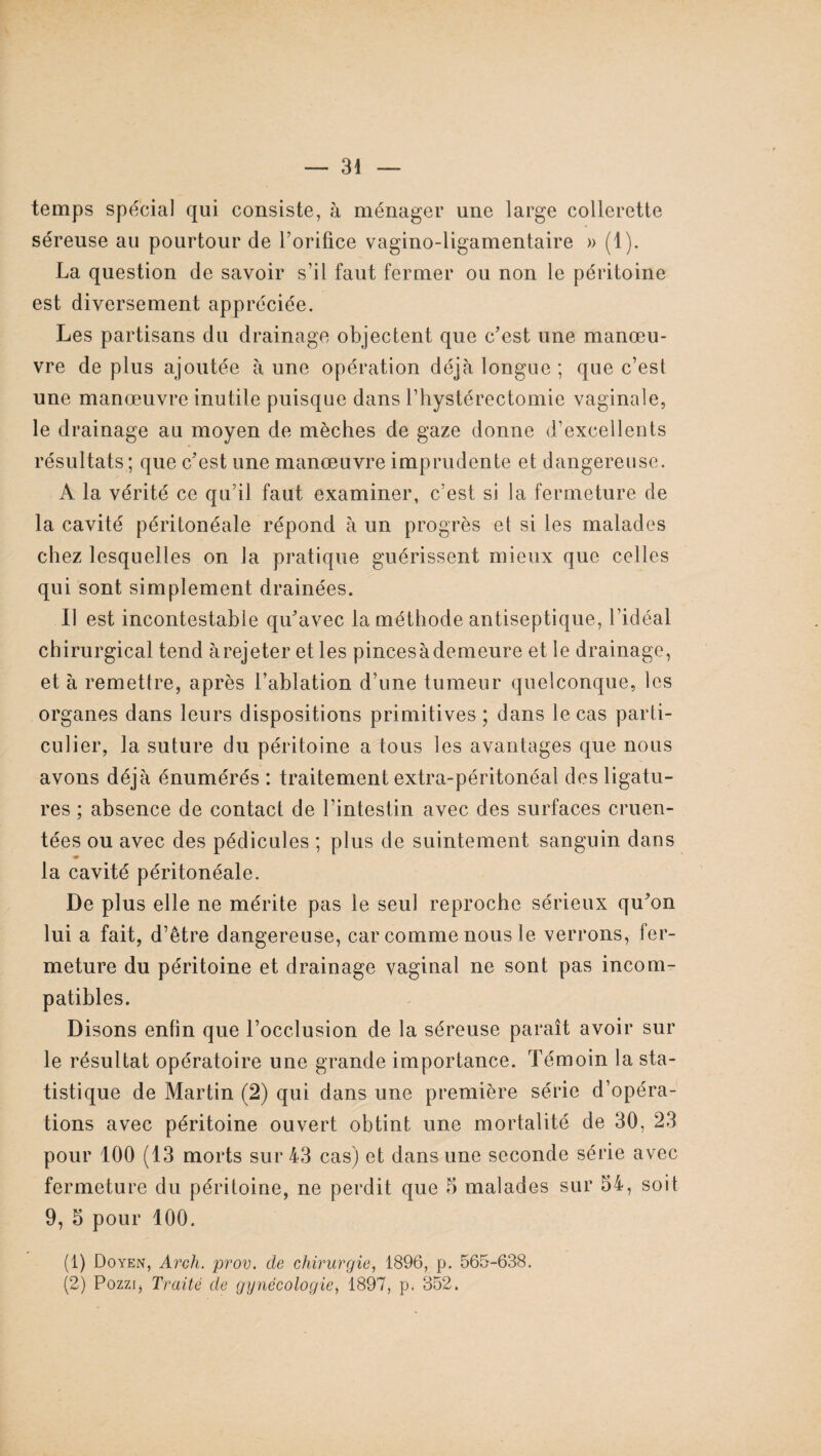 temps spécial qui consiste, à ménager une large collerette séreuse au pourtour de l’orifice vagino-ligamentaire » (1). La question de savoir s’il faut fermer ou non le péritoine est diversement appréciée. Les partisans du drainage objectent que c’est une manœu¬ vre de plus ajoutée à une opération déjà longue ; que c’est une manœuvre inutile puisque dans Y hystérectomie vaginale, le drainage au moyen de mèches de gaze donne d’excellents résultats ; que c’est une manœuvre imprudente et dangereuse. A la vérité ce qu’il faut examiner, c’est si la fermeture de la cavité péritonéale répond à un progrès et si les malades chez lesquelles on la pratique guérissent mieux que celles qui sont simplement drainées. II est incontestable qu’avec la méthode antiseptique, l’idéal chirurgical tend à rejeter et les pincesàdemeure et le drainage, et à remettre, après l’ablation d’une tumeur quelconque, les organes dans leurs dispositions primitives; dans le cas parti¬ culier, la suture du péritoine a tous les avantages que nous avons déjà énumérés : traitement extra-péritonéal des ligatu¬ res ; absence de contact de l’intestin avec des surfaces cimen¬ tées ou avec des pédicules ; plus de suintement sanguin dans la cavité péritonéale. De plus elle ne mérite pas le seul reproche sérieux qu’on lui a fait, d’être dangereuse, car comme nous le verrons, fer¬ meture du péritoine et drainage vaginal ne sont pas incom¬ patibles. Disons enfin que l’occlusion de la séreuse paraît avoir sur le résultat opératoire une grande importance. Témoin la sta¬ tistique de Martin (2) qui dans une première série d’opéra¬ tions avec péritoine ouvert obtint une mortalité de 30, 23 pour 100 (13 morts sur 43 cas) et dans une seconde série avec fermeture du péritoine, ne perdit que 5 malades sur 54, soit 9, 5 pour 100. (1) Doyen, Arch. prov. de chirurgie, 1896, p. 565-638. (2) Pozzi, Traité de gynécologie, 1897, p. 352.
