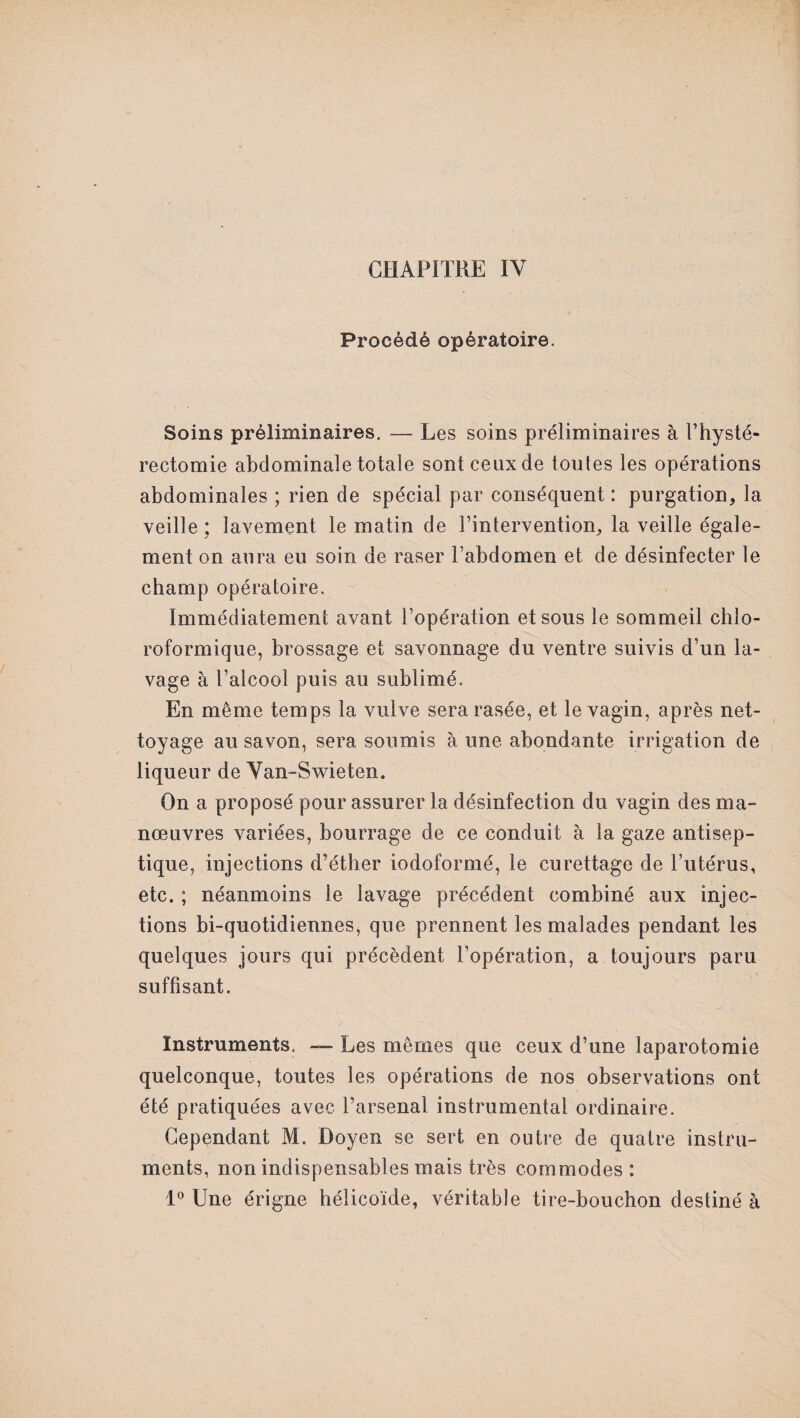 CHAPITRE IV Procédé opératoire. Soins préliminaires. — Les soins préliminaires à l’hysté- rectomie abdominale totale sont ceux de toutes les opérations abdominales ; rien de spécial par conséquent : purgation, la veille ; lavement le matin de l’intervention, la veille égale¬ ment on aura eu soin de raser l’abdomen et de désinfecter le champ opératoire. Immédiatement avant l’opération et sous le sommeil chlo¬ roformique, brossage et savonnage du ventre suivis d’un la¬ vage à l’alcool puis au sublimé. En même temps la vulve sera rasée, et le vagin, après net¬ toyage au savon, sera soumis à une abondante irrigation de liqueur de Yan-Swieten. On a proposé pour assurer la désinfection du vagin des ma¬ nœuvres variées, bourrage de ce conduit à la gaze antisep¬ tique, injections d’éther iodoformé, le curettage de Futérus, etc. ; néanmoins le lavage précédent combiné aux injec¬ tions bi-quotidiennes, que prennent les malades pendant les quelques jours qui précèdent l’opération, a toujours paru suffisant. Instruments. — Les mêmes que ceux d’une laparotomie quelconque, toutes les opérations de nos observations ont été pratiquées avec l’arsenal instrumental ordinaire. Cependant M. Doyen se sert en outre de quatre instru¬ ments, non indispensables mais très commodes: 1° Une érigne hélicoïde, véritable tire-bouchon destiné à