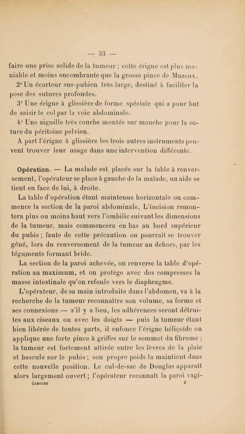 faire une prise solide de la tumeur; cette érigne est plus ma¬ niable et moins encombrante que la grosse pince de Muzeux. 2° Un écarteur sus-pubien très large, destiné à faciliter la pose des sutures profondes. 3° Une érigne à glissière de forme spéciale qui a pour but de saisir le col par la voie abdominale. 4° Une aiguille très courbe montée sur manche pour la su¬ ture du péritoine pelvien. A part l’érigne à glissière les trois autres instruments peu¬ vent trouver leur usage dans une intervention différente. Opération. — La malade est placée sur la table à renver¬ sement, Fopérateur se place à gauche de la malade, un aide se tient en face de lui, à droite. La table d’opération étant maintenue horizontale on com¬ mence la section de la paroi abdominale, L’incision remon¬ tera plus ou moins haut vers l’ombilic suivant les dimensions de la tumeur, mais commencera en bas au bord supérieur du pubis ; faute de cette précaution on pourrait se trouver gêné, lors du renversement de la tumeur au dehors, par les tégujments formant bride. La section de la paroi achevée, on renverse la table d’opé¬ ration au maximum, et on protège avec des compresses la masse intestinale qu’on refoule vers le diaphragme. L’opérateur, de sa main introduite dans l’abdomen, va à la recherche de la tumeur reconnaître son volume, sa forme et ses connexions — s’il y a lieu, les adhérences seront détrui¬ tes aux ciseaux ou avec les doigts — puis la tumeur étant bien libérée de toutes parts, il enfonce l’érigne héliçoïde ou applique une forte pince à griffes sur le sommet du fibrome ; la tumeur est fortement attirée entre les lèvres de la plaie et bascule sur le pubis ; son propre poids la maintient dans cette nouvelle position. Le cul-de-sac de Douglas apparaît alors largement ouvert ; l’opérateur reconnaît la paroi vagi- Caboche 3