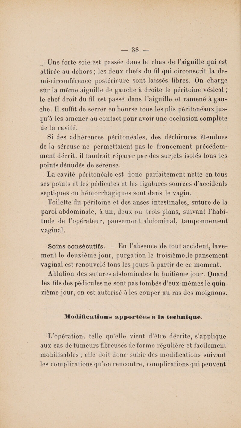 Une forte soie est passée dans le chas de l’aiguille qui est attirée au dehors ; les deux chefs du fil qui circonscrit la de¬ mi-circonférence postérieure sont laissés libres. On charge sur la meme aiguille de gauche à droite le péritoine vésical ; le chef droit du fil est passé dans l’aiguille et ramené à gau¬ che. Il suffit de serrer en bourse tous les plis péritonéaux jus¬ qu'à les amener au contact pour avoir une occlusion complète de la cavité. Si des adhérences péritonéales, des déchirures étendues de la séreuse ne permettaient pas le froncement précédem¬ ment décrit, il faudrait réparer par des surjets isolés tous les points dénudés de séreuse. La cavité péritonéale est donc parfaitement nette en tous ses points et les pédicules et les ligatures sources d’accidents septiques ou hémorrhagiques sont dans le vagin. Toilette du péritoine et des anses intestinales, suture de la paroi abdominale, à un, deux ou trois plans., suivant l’habi¬ tude de l’opérateur, pansement abdominal, tamponnement vaginal. Soins consécutifs. — En l’absence de tout accident, lave¬ ment le deuxième jour, purgation le troisième,le pansement vaginal est renouvelé tous les jours à partir de ce moment. Ablation des sutures abdominales le huitième jour. Quand les fils des pédicules ne sont pas tombés d’eux-mêmes Je quin¬ zième jour, on est autorisé aies couper au ras des moignons. Modifications apportées à la technique. L’opération, telle qu’elle vient d’être décrite, s’applique aux cas de tumeurs fibreuses de forme régulière et facilement mobilisables ; elle doit donc subir des modifications suivant les complications qu’on rencontre, complications qui peuvent