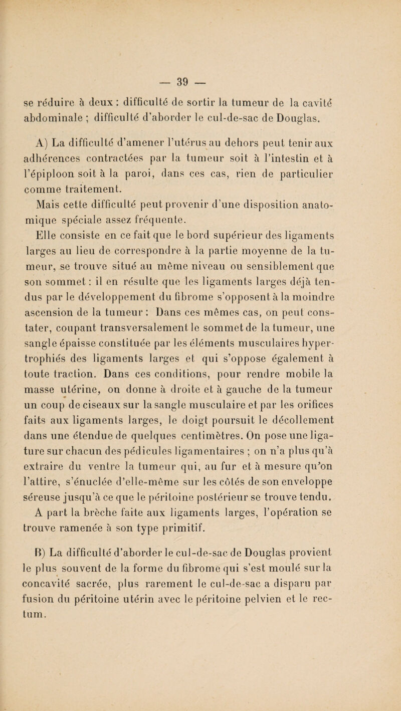 se réduire à deux : difficulté de sortir la tumeur de la cavité abdominale ; difficulté d’aborder le cul-de-sac de Douglas. A) La difficulté d’amener l’utérus au dehors peut tenir aux adhérences contractées par la tumeur soit à l’intestin et à l’épiploon soit à la paroi, dans ces cas, rien de particulier comme traitement. Mais cette difficulté peut provenir d’une disposition anato¬ mique spéciale assez fréquente. Elle consiste en ce fait que le bord supérieur des ligaments larges au lieu de correspondre à la partie moyenne de la tu¬ meur, se trouve situé au meme niveau ou sensiblement que son sommet : il en résulte que les ligaments larges déjà ten¬ dus par le développement du fibrome s’opposent à la moindre ascension de la tumeur : Dans ces mômes cas, on peut cons¬ tater, coupant transversalement le sommet de la tumeur, une sangle épaisse constituée par les éléments musculaires hyper¬ trophiés des ligaments larges et qui s’oppose également à toute traction. Dans ces conditions, pour rendre mobile la masse utérine, on donne à droite et à gauche de la tumeur un coup de ciseaux sur la sangle musculaire et par les orifices faits aux ligaments larges, le doigt poursuit le décollement dans une étendue de quelques centimètres. On pose une liga¬ ture sur chacun des pédicules ligamentaires ; on n’a plus qu’à extraire du ventre la tumeur qui, au fur et à mesure qiEon l’attire, s’énuclée d’elle-même sur les côtés de son enveloppe séreuse jusqu’à ce que le péritoine postérieur se trouve tendu. A part la brèche faite aux ligaments larges, l’opération se trouve ramenée à son type primitif. B) La difficulté d’aborder le cul-de-sac de Douglas provient le plus souvent de la forme du fibrome qui s’est moulé sur la concavité sacrée, plus rarement le cul-de-sac a disparu par fusion du péritoine utérin avec le péritoine pelvien et le rec¬ tum.
