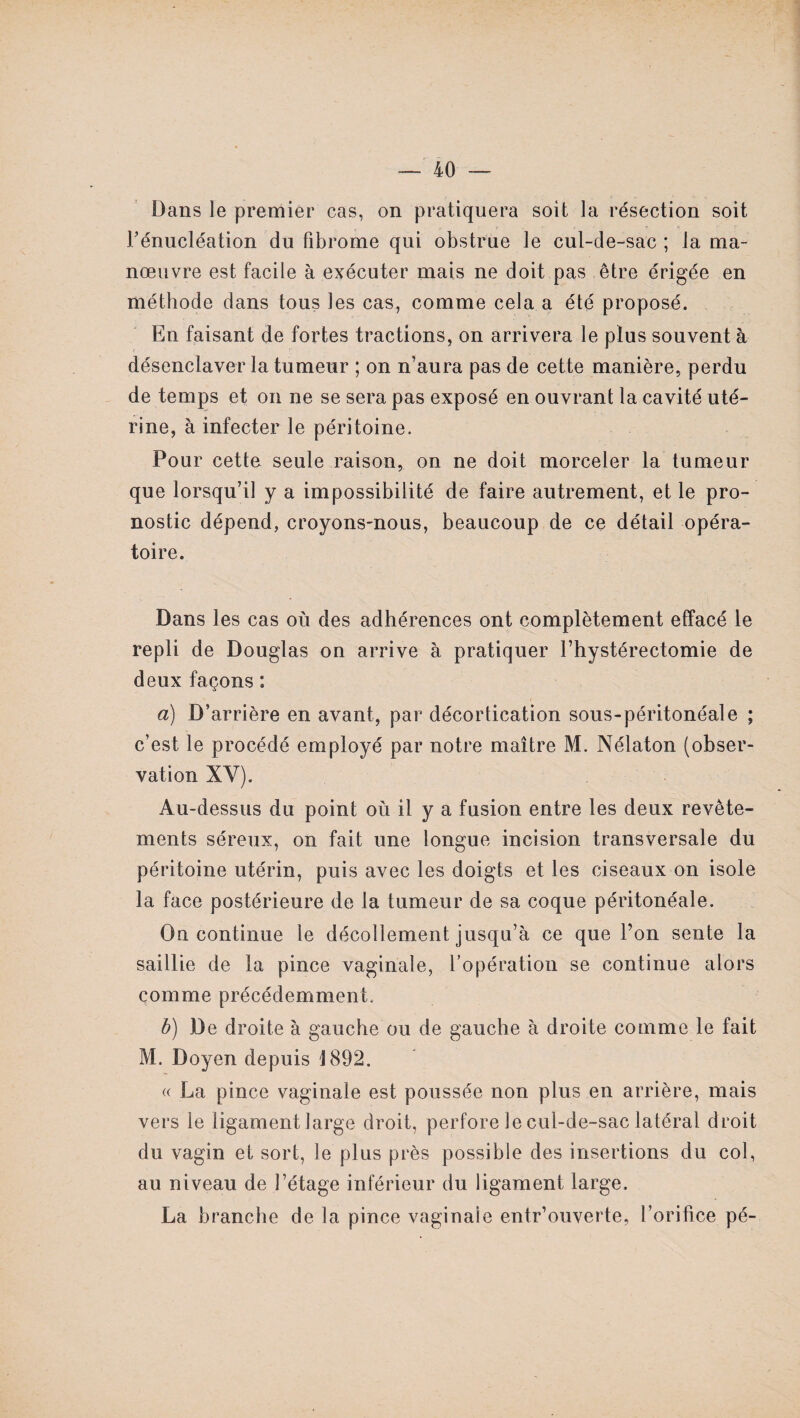 Dans le premier cas, on pratiquera soit la résection soit I/énucléation du fibrome qui obstrue le cul-de-sac ; la ma¬ nœuvre est facile à exécuter mais ne doit pas être érigée en méthode dans tous les cas, comme cela a été proposé. En faisant de fortes tractions, on arrivera le plus souvent à désenclaver la tumeur ; on n’aura pas de cette manière, perdu de temps et on ne se sera pas exposé en ouvrant la cavité uté¬ rine, à infecter le péritoine. Pour cette seule raison, on ne doit morceler la tumeur que lorsqu’il y a impossibilité de faire autrement, et le pro¬ nostic dépend, croyons-nous, beaucoup de ce détail opéra¬ toire. Dans les cas où des adhérences ont complètement effacé le repli de Douglas on arrive à pratiquer l’hystérectomie de deux façons : a) D’arrière en avant, par décortication sous-péritonéale ; c’est le procédé employé par notre maître M. Nélaton (obser¬ vation XY). Au-dessus du point où il y a fusion entre les deux revête¬ ments séreux, on fait une longue incision transversale du péritoine utérin, puis avec les doigts et les ciseaux on isole la face postérieure de la tumeur de sa coque péritonéale. On continue le décollement jusqu’à ce que l’on sente la saillie de la pince vaginale, l’opération se continue alors comme précédemment. b) De droite à gauche ou de gauche à droite comme le fait M. Doyen depuis 1892. « La pince vaginale est poussée non plus en arrière, mais vers le ligament large droit, perfore le cul-de-sac latéral droit du vagin et sort, le plus près possible des insertions du col, au niveau de l’étage inférieur du ligament large. La branche de la pince vaginale entr’ouverte, l’orifice pé-