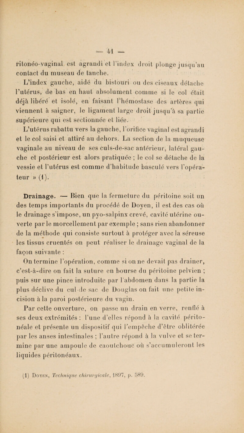 ritonéo-yaginai est agrandi et l’index droit plonge jusqu’au contact du museau de tanche. L’index gauche, aidé du bistouri ou des ciseaux détache l’utérus, de bas en haut absolument comme si le col était déjà libéré et isolé, en faisant l’hémostase des artères qui viennent à saigner, le ligament large droit jusqu’à sa partie supérieure qui est sectionnée et liée. L’utérus rabattu vers la gauche, l’orifice vaginal est agrandi et le col saisi et attiré au dehors. La section de la muqueuse vaginale au niveau de ses culs-de-sac antérieur, latéral gau¬ che et postérieur est alors pratiquée ; le col se détache de la vessie et l’utérus est comme d’habitude basculé vers l’opéra¬ teur » (1). Drainage. — Bien que la fermeture du péritoine soit un des temps importants du procédé de Doyen, il est des cas où le drainage s’impose, un pyo-salpinx crevé, cavité utérine ou¬ verte par le morcellement par exemple ; sans rien abandonner de la méthode qui consiste surtout à protéger avec la séreuse les tissus cruentés on peut réaliser le drainage vaginal de la façon suivante : On termine l’opération, comme si on ne devait pas drainer, c’est-à-dire on fait la suture en bourse du péritoine pelvien ; puis sur une pince introduite par l’abdomen dans la partie la plus déclive du cul-de sac de Douglas on fait une petile in¬ cision à la paroi postérieure du vagin. Par cette ouverture, on passe un drain en verre, renflé à ses deux extrémités : l’une d’elles répond à la cavité périto¬ néale et présente un dispositif qui l'empêche d’être oblitérée par les anses intestinales ; l’autre répond à la vulve et se ter¬ mine par une ampoule de caoutchouc où s’accumuleront les liquides péritonéaux. (1) Doyen, Technique chirurgicale, 1897, p. 589.